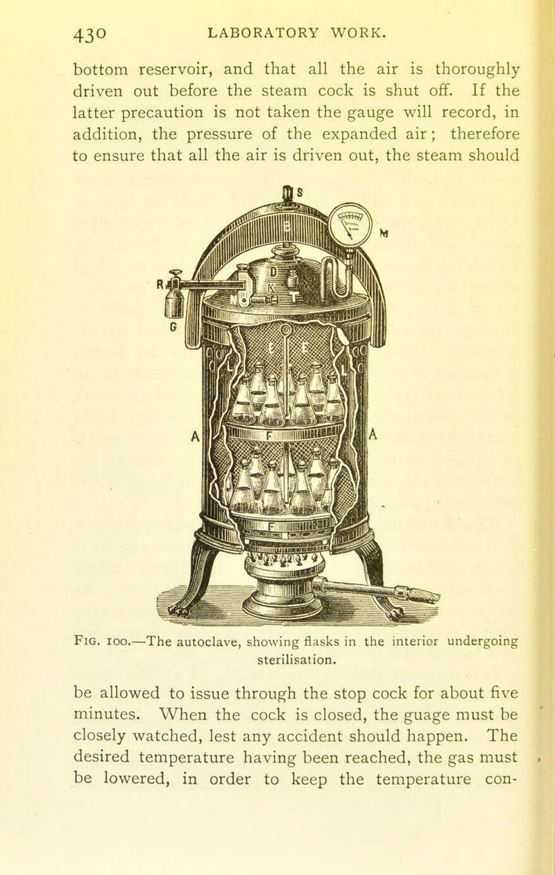 bottom reservoir, and that all the air is thoroughly driven out before the steam cock is shut off. If the latter precaution is not taken the gauge will record, in addition, the pressure of the expanded air; therefore to ensure that all the air is driven out, the steam should Fig. ioo.—The autoclave, showing flasks in the interior undergoing sterilisation. be allowed to issue through the stop cock for about five minutes. When the cock is closed, the guage must be closely watched, lest any accident should happen. The desired temperature having been reached, the gas must be lowered, in order to keep the temperature con-