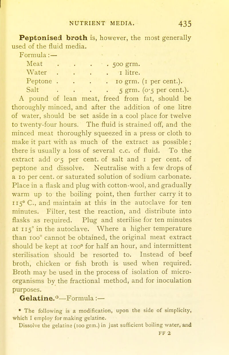 NUTRIENT MEDIA. 435 Peptonised broth is, however, the most generally- used of the fluid media. Formula: — Meat . . . . 500 grm. Water . . . . i litre. Peptone . . . .10 grm. (i per cent.). Salt .... 5 grm. (0-5 per cent.). A pound of lean meat, freed from fat, should be thoroughly minced, and after the addition of one litre of water, should be set aside in a cool place for twelve to twenty-four hours. The fluid is strained off, and the minced meat thoroughly squeezed in a press or cloth to make it part with as much of the extract as possible; there is usually a loss of several c.c. of fluid. To the extract add 0-5 per cent, of salt and i per cent, of peptone and dissolve. Neutralise with a few drops of a 10 per cent, or saturated solution of sodium carbonate. Place in a flask and plug with cotton-wool, and gradually warm up to the boiling point, then further carry it to 115° C, and maintain at this in the autoclave for ten minutes. Filter, test the reaction, and distribute into flasks as required. Plug and steriHse for ten minutes at 115° in the autoclave. Where a higher temperature than 100° cannot be obtained, the original meat extract should be kept at 100° for half an hour, and intermittent sterilisation should be resorted to. Instead of beef broth, chicken or fish broth is used when required. Broth may be used in the process of isolation of micro- organisms by the fractional method, and for inoculation purposes. Gelatine.'^—Formula :— • The following is a modification, upon the side of simplicity, which I employ for making gelatine. Dissolve the gelatine (100 grm.) in just sufficient boiling water, and FF 2