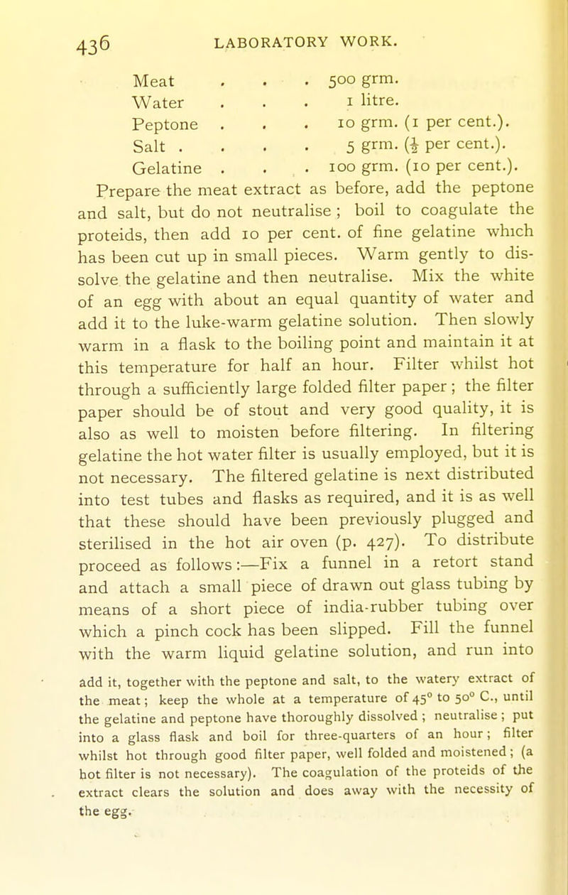 Meat . . . 500 grm. Water . , . i litre. Peptone ... 10 grm. (i per cent.). Salt .... 5 grm- (i per cent.). Gelatine . . . 100 grm. (10 per cent.). Prepare the meat extract as before, add the peptone and salt, but do not neutralise ; boil to coagulate the proteids, then add 10 per cent, of fine gelatine which has been cut up in small pieces. Warm gently to dis- solve the gelatine and then neutralise. Mix the white of an egg with about an equal quantity of water and add it to the luke-warm gelatine solution. Then slowly warm in a flask to the boiling point and maintain it at this temperature for half an hour. Filter whilst hot through a sufficiently large folded filter paper; the filter paper should be of stout and very good quahty, it is also as well to moisten before filtering. In filtering gelatine the hot water filter is usually employed, but it is not necessary. The filtered gelatine is next distributed into test tubes and flasks as required, and it is as well that these should have been previously plugged and sterihsed in the hot air oven (p. 427). To distribute proceed as follows:—Fix a funnel in a retort stand and attach a small piece of drawn out glass tubing by means of a short piece of india-rubber tubing over which a pinch cock has been slipped. Fill the funnel with the warm liquid gelatine solution, and run into ^dd it, together with the peptone and salt, to the watery extract of the meat; keep the whole at a temperature of 45 to 50° C, until the gelatine and peptone have thoroughly dissolved ; neutralise ; put into a glass flask and boil for three-quarters of an hour; filter whilst hot through good filter paper, well folded and moistened; (a hot filter is not necessary). The coagulation of the proteids of the extract clears the solution and does away with the necessity of the egg.