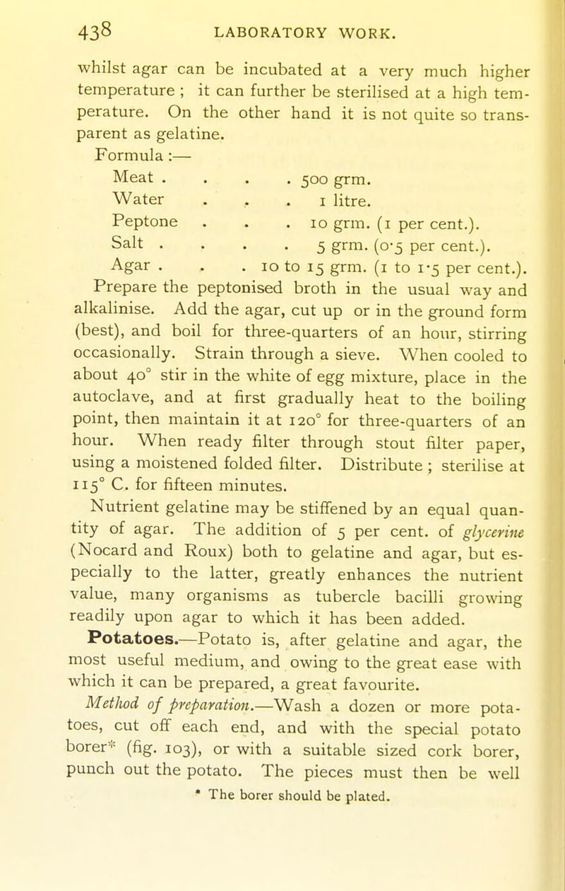 whilst agar can be incubated at a very much higher temperature ; it can further be sterilised at a high tem- perature. On the other hand it is not quite so trans- parent as gelatine. Formula:— Meat .... 500 grm. Water . .1 litre. Peptone . . .10 grm. (i per cent.). Salt .... 5 grm. (0-5 per cent.). Agar . . .10 to 15 grm. (i to 1-5 per cent.). Prepare the peptonised broth in the usual way and alkalinise. Add the agar, cut up or in the ground form (best), and boil for three-quarters of an hour, stirring occasionally. Strain through a sieve. When cooled to about 40° stir in the white of egg mixture, place in the autoclave, and at first gradually heat to the boihng point, then maintain it at 120° for three-quarters of an hour. When ready filter through stout filter paper, using a moistened folded filter. Distribute ; sterilise at 115° C. for fifteen minutes. Nutrient gelatine may be stiffened by an equal quan- tity of agar. The addition of 5 per cent, of glycerine (Nocard and Roux) both to gelatine and agar, but es- pecially to the latter, greatly enhances the nutrient value, many organisms as tubercle bacilli growdng readily upon agar to which it has been added. Potatoes.—Potato is, after gelatine and agar, the most useful medium, and owing to the great ease with which it can be prepared, a great favourite. Method of preparation.—Wash a dozen or more pota- toes, cut off each end, and with the special potato borer* (fig. 103), or with a suitable sized cork borer, punch out the potato. The pieces must then be well * The borer should be plated.