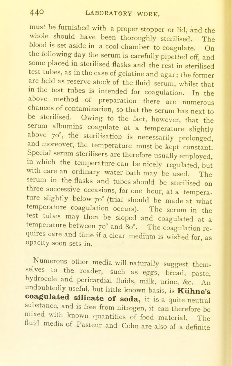 must be furnished with a proper stopper or lid, and the whole should have been thoroughly sterilised. The blood is set aside in a cool chamber to coagulate. On the following day the serum is carefully pipetted off, and some placed in steriHsed flasks and the rest in sterilised test tubes, as in the case of gelatine and agar; the former are held as reserve stock of the fluid serum, whilst that m the test tubes is intended for coagulation. In the above method of preparation there are numerous chances of contamination, so that the serum has next to be sterilised. Owing to the fact, however, that the serum albumins coagulate at a temperature slightly above 70°, the sterilisation is necessarily prolonged, and moreover, the temperature must be kept constant.' Special serum sterilisers are therefore usually employed, in which the temperature can be nicely regulated, but with care an ordinary water bath may be used. The serum in the flasks and tubes should be sterilised on three successive occasions, for one hour, at a tempera- ture shghtly below 70° (trial should be made at what temperature coagulation occurs). The serum in the test tubes may then be sloped and coagulated at a temperature between 70° and 80°. The coagulation re- quires care and time if a clear medium is wished for, as opacity soon sets in. Numerous other media will naturally suggest them- selves to the reader, such as eggs, bread, paste, hydrocele and pericardial fluids, milk, urine, &c. An undoubtedly useful, but little known basis, is Kuhne's coagulated silicate of soda, it is a quite neutral substance, and is free from nitrogen, it can therefore be mixed with known quantities of food material. The fluid media of Pasteur and Cohn are also of a definite