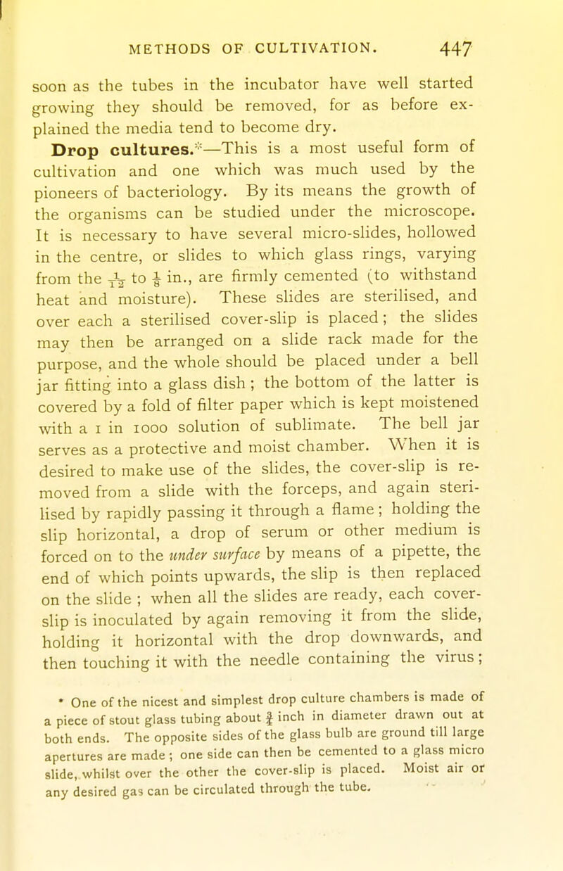 METHODS OF CULTIVATION. 447 soon as the tubes in the incubator have well started growing they should be removed, for as before ex- plained the media tend to become dry. Drop cultures.'''—This is a most useful form of cultivation and one which was much used by the pioneers of bacteriology. By its means the growth of the organisms can be studied under the microscope. It is necessary to have several micro-slides, hollowed in the centre, or slides to which glass rings, varying from the to i i-' firmly cemented (to withstand heat and moisture). These slides are sterilised, and over each a sterilised cover-slip is placed ; the slides may then be arranged on a slide rack made for the purpose, and the whole should be placed under a bell jar fitting into a glass dish ; the bottom of the latter is covered by a fold of filter paper which is kept moistened with a I in looo solution of sublimate. The bell jar serves as a protective and moist chamber. When it is desired to make use of the slides, the cover-slip is re- moved from a slide with the forceps, and again steri- lised by rapidly passing it through a flame; holding the slip horizontal, a drop of serum or other medium is forced on to the under surface by means of a pipette, the end of which points upwards, the slip is then replaced on the sUde ; when all the slides are ready, each cover- slip is inoculated by again removing it from the sHde, holding it horizontal with the drop downwards, and then touching it with the needle containing the virus; * One of the nicest and simplest drop culture chambers is made of a piece of stout glass tubing about I inch in diameter drawn out at both ends. The opposite sides of the glass bulb are ground till large apertures are made; one side can then be cemented to a glass micro slide, whilst over the other the cover-slip is placed. Moist air or any desired gas can be circulated through the tube-