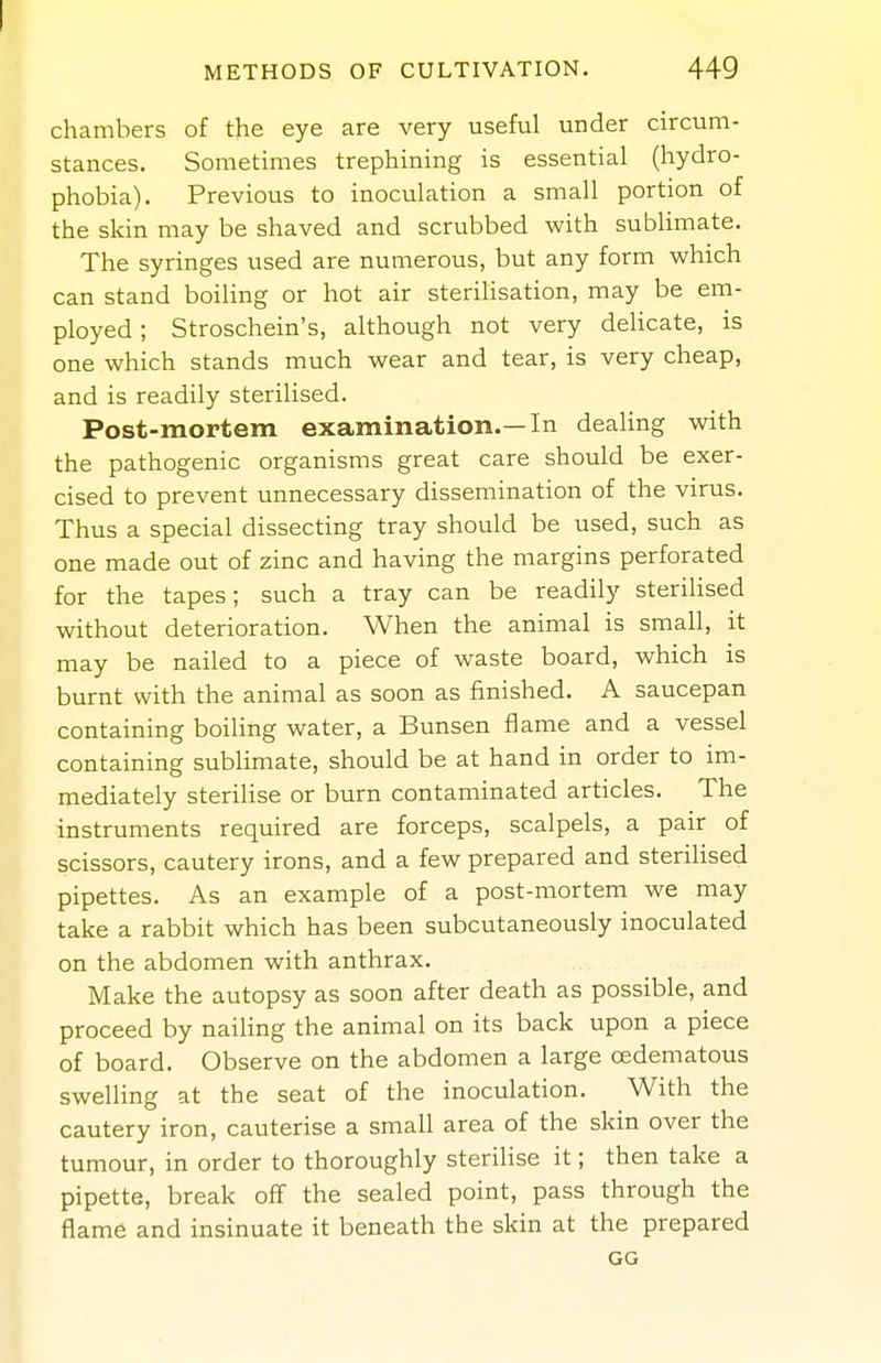 chambers of the eye are very useful under circum- stances. Sometimes trephining is essential (hydro- phobia). Previous to inoculation a small portion of the skin may be shaved and scrubbed with subUmate. The syringes used are numerous, but any form which can stand boiling or hot air steriUsation, may be em- ployed ; Stroschein's, although not very deUcate, is one which stands much wear and tear, is very cheap, and is readily sterilised. Post-mortem examination.—In dealing with the pathogenic organisms great care should be exer- cised to prevent unnecessary dissemination of the virus. Thus a special dissecting tray should be used, such as one made out of zinc and having the margins perforated for the tapes; such a tray can be readily steriUsed without deterioration. When the animal is small, it may be nailed to a piece of waste board, which is burnt with the animal as soon as finished. A saucepan containing boiling water, a Bunsen flame and a vessel containing sublimate, should be at hand in order to im- mediately sterilise or burn contaminated articles. The instruments required are forceps, scalpels, a pair of scissors, cautery irons, and a few prepared and sterilised pipettes. As an example of a post-mortem we may take a rabbit which has been subcutaneously inoculated on the abdomen with anthrax. Make the autopsy as soon after death as possible, and proceed by nailing the animal on its back upon a piece of board. Observe on the abdomen a large oedematous swelling at the seat of the inoculation. With the cautery iron, cauterise a small area of the skin over the tumour, in order to thoroughly sterilise it; then take a pipette, break off the sealed point, pass through the flame and insinuate it beneath the skin at the prepared GG