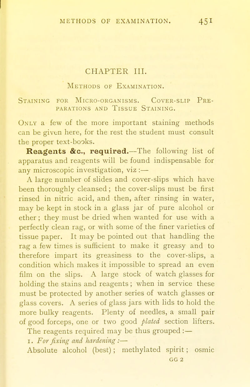 METHODS OF EXAMINATION. 451 CHAPTER III. Methods of Examination. Staining for Micro-organisms. Cover-slip Pre- parations AND Tissue Staining. Only a few of the more important staining methods can be given here, for tlie rest the student must consult the proper text-books. Reagents &c., required.—The following list of apparatus and reagents will be found indispensable for any microscopic investigation, viz :—- A large number of slides and cover-slips which have been thoroughly cleansed; the cover-slips must be first rinsed in nitric acid, and then, after rinsing in water, may be kept in stock in a glass jar of pure alcohol or ether; they must be dried when wanted for use with a perfectly clean rag, or with some of the finer varieties of tissue paper. It may be pointed out that handling the rag a few times is sufficient to make it greasy and to therefore impart its greasiness to the cover-slips, a condition which makes it impossible to spread an even film on the slips. A large stock of watch glasses for holding the stains and reagents ; when in service these must be protected by another series of watch glasses or glass covers. A series of glass jars with lids to hold the more bulky reagents. Plenty of needles, a small pair of good forceps, one or two good plated section lifters. The reagents required may be thus grouped:— I. For fixing and hardening :— Absolute alcohol (best); methylated spirit; osmic gg 2