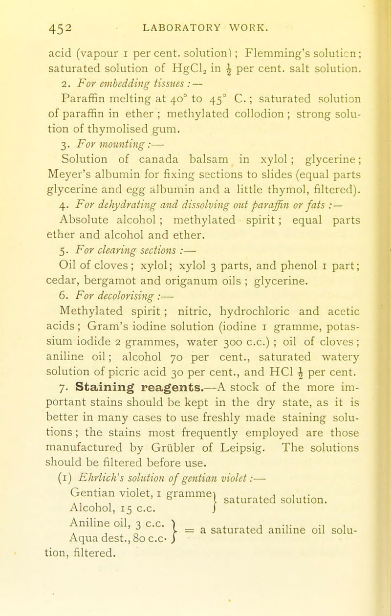 acid (vapour i per cent, solution); Flemming's soluticn; saturated solution of HgClj in ^ per cent, salt solution. 2. For eiiihedding tissues : — Paraffin melting at 40° to 45° C.; saturated solution of paraffin in ether ; methylated collodion ; strong solu- tion of thymolised gum. 3. For vtounting :— Solution of Canada balsam in xylol ; glycerine; Meyer's albumin for fixing sections to slides (equal parts glycerine and egg albumin and a little thymol, filtered). 4. For dehydrating and dissolving out paraffin or fats :— Absolute alcohol ; methylated spirit ; equal parts ether and alcohol and ether. 5. For clearing sections :— Oil of cloves; xylol; xylol 3 parts, and phenol i part; cedar, bergamot and origanum oils ; glycerine. 6. For decolorising :— Methylated spirit ; nitric, hydrochloric and acetic acids; Gram's iodine solution (iodine i gramme, potas- sium iodide 2 grammes, water 300 c.c.) ; oil of cloves; aniline oil; alcohol 70 per cent., saturated watery solution of picric acid 30 per cent., and HCl ^ per cent. 7. Staining reagents.—A stock of the more im- portant stains should be kept in the dry state, as it is better in many cases to use freshly made staining solu- tions ; the stains most frequently employed are those manufactured by Griibler of Leipsig. The solutions should be filtered before use. (i) Ehrlich's solution of gentian violet:— Gentian violet, i gramme) , , , .. . , , , ' ^ I saturated solution. Alcohol, 15 c.c. J Aniline oil, 3 c.c. ) ^ i. j -i- -i 1 . , >■ = a saturated anihne oil solu- Aqua dest., 80 c.c-J tion, filtered.