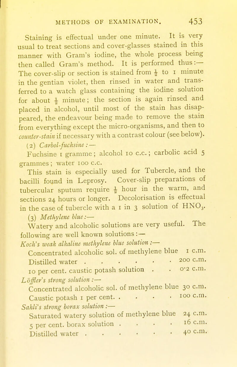 Staining is effectual under one minute. It is very usual to treat sections and cover-glasses stained in this manner with Gram's iodine, the whole process being then called Gram's method. It is performed thus :— The cover-slip or section is stained from ^ to i minute in the gentian violet, then rinsed in water and trans- ferred to a watch glass containing the iodine solution for about ^ minute; the section is again rinsed and placed in alcohol, until most of the stain has disap- peared, the endeavour being made to remove the stain from everything except the micro-organisms, and then to counter-stain if necessary with a contrast colour (see below). (2) Carbol-fuchsine : — Fuchsine t gramme; alcohol 10 c.c.; carboHc acid 5 grammes; water 100 c.c. This stain is especially used for Tubercle, and the bacilli found in Leprosy. Cover-slip preparations of tubercular sputum require | hour in the warm, and sections 24 hours or longer. Decolorisation is effectual in the case of tubercle with a i in 3 solution of HNO3. (3) Methylene blue:— Watery and alcoholic solutions are very useful. The following are well known solutions : — Koch's weak alkaline methylene blue solution :— Concentrated alcoholic sol. of methylene blue i cm. Distilled water 200 cm. 10 per cent, caustic potash solution , . 0-2 cm. Loffler's strong solution :—■ Concentrated alcoholic sol. of methylene blue 30 cm. Caustic potash i per cent 100 c.m. Sahli's strong borax solution :— Saturated watery solution of methylene blue 24 cm. 5 per cent, borax solution . . • • 16 cm. Distilled water 4° c.m.