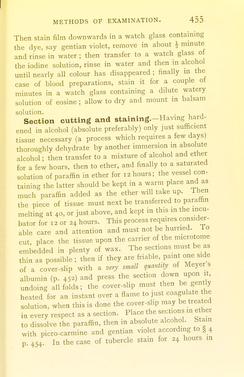 Then stain film downwards in a watch glass containing the dye, say gentian violet, remove in about | mmute and rinse in water ; then transfer to a watch glass of the iodine solution, rinse in water and then in alcohol until nearly all colour has disappeared ; finally m the case of blood preparations, stain it for a couple of minutes in a watch glass containing a dilute watery solution of eosine ; allow to dry and mount in balsam solution. Section cutting and staining.-Havmg hard- ened in alcohol (absolute preferably) only just sufficient tissue necessary (a process which requires a few days) thoroughly dehydrate by another immersion m absolute alcohol; then transfer to a mixture of alcohol and ether for a few hours, then to ether, and finally to a saturated solution of paraffin in ether for 12 hours; the vessel con- taining the latter should be kept in a warm place and as much paraffin added as the ether will take up. Then the piece of tissue must next be transferred to paraffin melting at 40, or just above, and kept in this in the incu- bator for 12 or 24 hours. This process requires consider- able care and attention and must not be hurried. To cut place the tissue upon the carrier of the microtome embedded in plenty of wax. The sections must be as thin as possible ; then if they are friable, paint one side of a cover-slip with a very small qmnMy of Meyer s albumin (p. 45-) and press the section down upon it undoing all folds; the cover-slip must then be gently heated for an instant over a flame to just coagulate the solution, when this is done the cover-slip may be treated in every respect as a section. Place the sections in ether to dissolve the paraffin, then in absolute alcohol. Stam with picro-carmine and gentian violet according to § 4 p 454. In the case of tubercle stain for 24 hours m