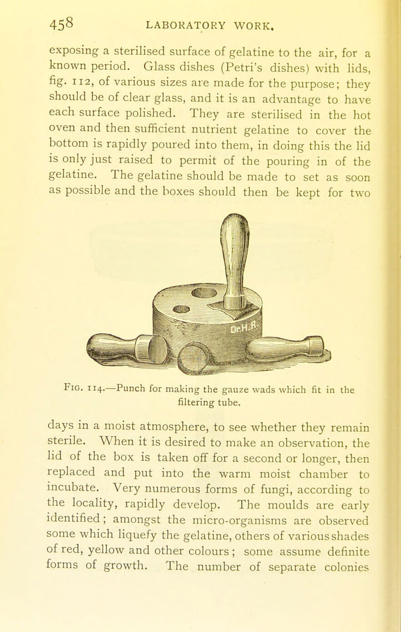 exposing a sterilised surface of gelatine to the air, for a known period. Glass dishes (Petri's dishes) with lids, fig. 112, of various sizes are made for the purpose; they should be of clear glass, and it is an advantage to have each surface polished. They are sterilised in the hot oven and then sufficient nutrient gelatine to cover the bottom is rapidly poured into them, in doing this the lid is only just raised to permit of the pouring in of the gelatine. The gelatine should be made to set as soon as possible and the boxes should then be kept for two Fig. 114.—Punch for making the gauze wads which fit in the filtering tube. days in a moist atmosphere, to see whether they remain sterile. When it is desired to make an observation, the lid of the box is taken oflf for a second or longer, then replaced and put into the warm moist chamber to incubate. Very numerous forms of fungi, according to the locality, rapidly develop. The moulds are early identified; amongst the micro-organisms are observed some which Hquefy the gelatine, others of various shades of red, yellow and other colours ; some assume definite forms of growth. The number of separate colonies