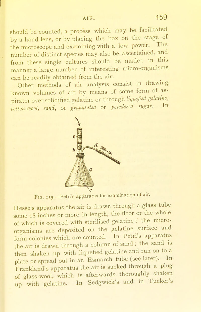 should be counted, a process which may be facilitated by a hand lens, or by placing the box on the stage of the microscope and examining with a low power. The number of distinct species may also be ascertained, and from these single cultures should be made; in this manner a large number of interesting micro-organisms can be readily obtained from the air. Other methods of air analysis consist in drawing known volumes of air by means of some form of as- pirator over solidified gelatine or through liquefied gelatine, cotton-wool, sand, or granulated or poivdeved sugar. In Fig. 115.—Petri's apparatus for examination of air. Hesse's apparatus the air is drawn through a glass tube some 18 inches or more in length, the floor or the whole of which is covered with sterilised gelatine ; the micro- organisms are deposited on the gelatine surface and form colonies which are counted. In Petri's apparatus the air is drawn through a column of sand ; the sand is then shaken up with liquefied gelatine and run on to a plate or spread out in an Esmarch tube (see later). In Frankland's apparatus the air is sucked through a plug of glass-wool, which is afterwards thoroughly shaken up with gelatine. In Sedgwick's and in Tucker's