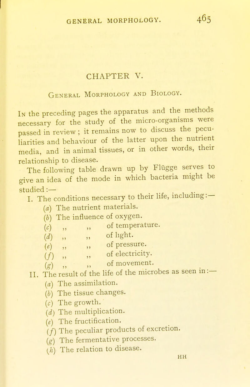 GENERAL MORPHOLOGY. CHAPTER V. General Morphology and Biology. In the preceding pages the apparatus and the methods necessary for the study of the micro-organisms were passed in review ; it remains now to discuss the pecu- liarities and behaviour of the latter upon the nutrient media, and in animal tissues, or in other words, their relationship to disease. The following table drawn up by Fliigge serves to give an idea of the mode in which bacteria might be studied:— I. The conditions necessary to their life, including:— {a) The nutrient materials. {b) The influence of oxygen. (c) „ „ of temperature. {d) „ „ of light. {e) „ „ of pressure. (/) „ „ of electricity. (^g) ,, of movement. II. The result of the life of the microbes as seen in:— {a) The assimilation. {b) The tissue changes. [c) The growth. {d) The multiplication. (e) The fructification. (/) The peculiar products of excretion. {g) The fermentative processes. ih) The relation to disease. HH