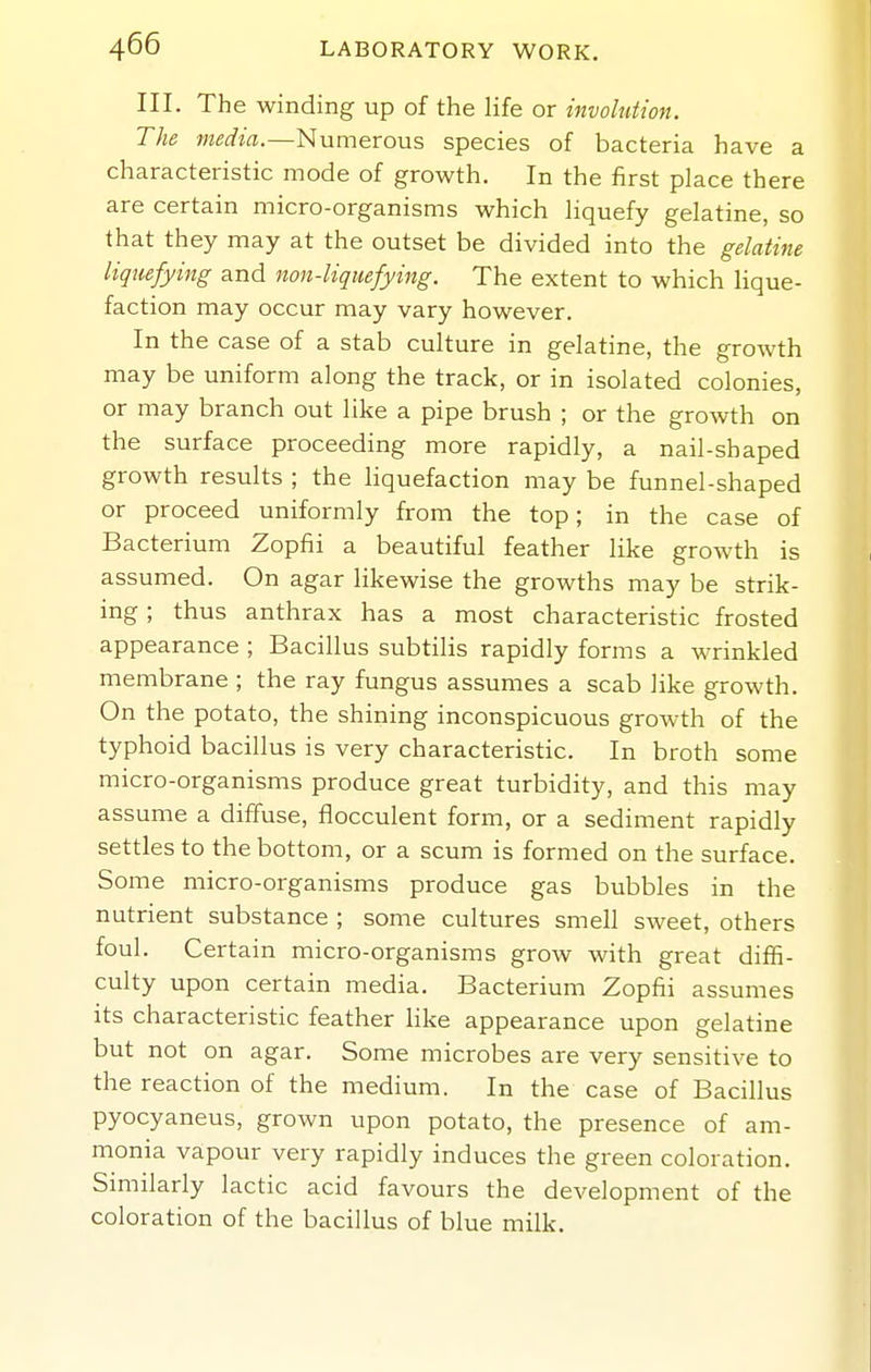 III. The winding up of the life or involution. The media.—Numerous species of bacteria have a characteristic mode of growth. In the first place there are certain micro-organisms which liquefy gelatine, so that they may at the outset be divided into the gelatine liquefying and non-liquefying. The extent to which Hque- faction may occur may vary however. In the case of a stab culture in gelatine, the growth may be uniform along the track, or in isolated colonies, or may branch out like a pipe brush ; or the growth on the surface proceeding more rapidly, a nail-shaped growth results ; the liquefaction may be funnel-shaped or proceed uniformly from the top; in the case of Bacterium Zopfii a beautiful feather like growth is assumed. On agar likewise the growths may be strik- ing ; thus anthrax has a most characteristic frosted appearance ; Bacillus subtilis rapidly forms a wrinkled membrane ; the ray fungus assumes a scab like growth. On the potato, the shining inconspicuous groAvth of the typhoid bacillus is very characteristic. In broth some micro-organisms produce great turbidity, and this may assume a diffuse, flocculent form, or a sediment rapidly settles to the bottom, or a scum is formed on the surface. Some micro-organisms produce gas bubbles in the nutrient substance ; some cultures smell sweet, others foul. Certain micro-organisms grow with great diflS- culty upon certain media. Bacterium Zopfii assumes its characteristic feather like appearance upon gelatine but not on agar. Some microbes are very sensitive to the reaction of the medium. In the case of Bacillus pyocyaneus, grown upon potato, the presence of am- monia vapour very rapidly induces the green coloration. Similarly lactic acid favours the development of the coloration of the bacillus of blue milk.