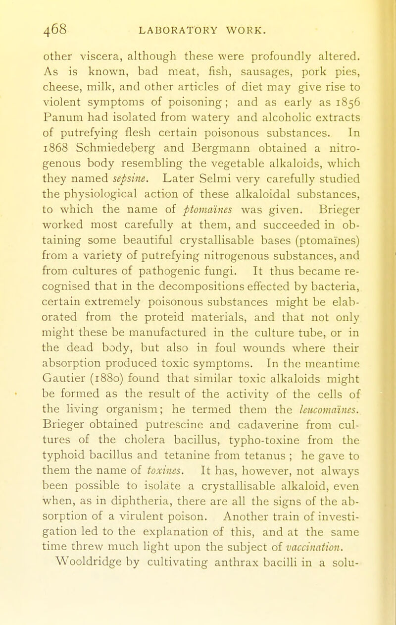 other viscera, although these were profoundly altered. As is known, bad meat, fish, sausages, pork pies, cheese, milk, and other articles of diet may give rise to violent symptoms of poisoning; and as early as 1856 Panum had isolated from watery and alcoholic extracts of putrefying flesh certain poisonous substances. In 1868 Schmiedeberg and Bergmann obtained a nitro- genous body resembling the vegetable alkaloids, which they named sepsine. Later Selmi very carefully studied the physiological action of these alkaloidal substances, to which the name of ptomaines was given. Brieger worked most carefully at them, and succeeded in ob- taining some beautiful crystallisable bases (ptomaines) from a variety of putrefying nitrogenous substances, and from cultures of pathogenic fungi. It thus became re- cognised that in the decompositions effected by bacteria, certain extremely poisonous substances might be elab- orated from the proteid materials, and that not only might these be manufactured in the culture tube, or in the dead body, but also in foul wounds where their absorption produced toxic symptoms. In the meantime Gautier (1880) found that similar toxic alkaloids might be formed as the result of the activity of the cells of the living organism; he termed them the leucotiia'incs. Brieger obtained putrescine and cadaverine from cul- tures of the cholera bacillus, typho-toxine from the typhoid bacillus and tetanine from tetanus ; he gave to them the name of toxines. It has, however, not always been possible to isolate a crystallisable alkaloid, even when, as in diphtheria, there are all the signs of the ab- sorption of a virulent poison. Another train of investi- gation led to the explanation of this, and at the same time threw much light upon the subject of vaccination. Wooldridge by cultivating anthrax bacilli in a solu-