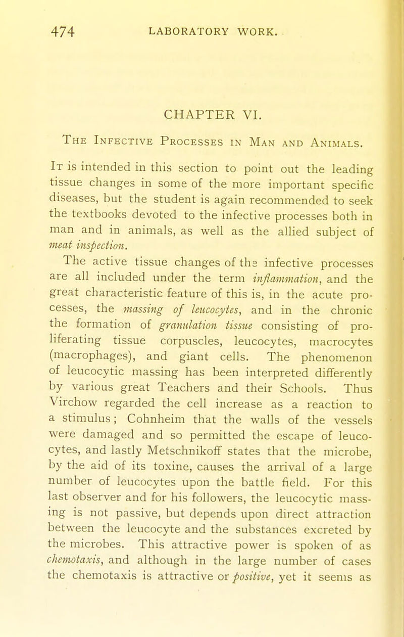 CHAPTER VI. The Infective Processes in Man and Animals. It is intended in this section to point out the leading tissue changes in some of the more important specific diseases, but the student is again recommended to seek the textbooks devoted to the infective processes both in man and in animals, as well as the aUied subject of meat inspection. The active tissue changes of the infective processes are all included under the term inflammation, and the great characteristic feature of this is, in the acute pro- cesses, the massing of leucocytes, and in the chronic the formation of granulation tissue consisting of pro- liferating tissue corpuscles, leucocytes, macrocytes (macrophages), and giant cells. The phenomenon of leucocytic massing has been interpreted differently by various great Teachers and their Schools. Thus Virchow regarded the cell increase as a reaction to a stimulus; Cohnheim that the walls of the vessels were damaged and so permitted the escape of leuco- cytes, and lastly Metschnikoff states that the microbe, by the aid of its toxine, causes the arrival of a large number of leucocytes upon the battle field. For this last observer and for his followers, the leucocytic mass- ing is not passive, but depends upon direct attraction between the leucocyte and the substances excreted by the microbes. This attractive power is spoken of as chemotaxis, and although in the large number of cases the chemotaxis is attractive or positive, yet it seems as