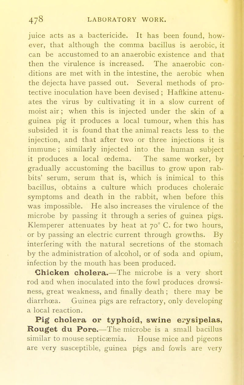 juice acts as a bactericide. It has been found, how- ever, that although the comma bacillus is aerobic, it can be accustomed to an anaerobic existence and that then the virulence is increased. The anaerobic con- ditions are met with in the intestine, the aerobic when the dejecta have passed out. Several methods of pro- tective inoculation have been devised ; Haftkine attenu- ates the virus by cultivating it in a slow current of moist air; when this is injected under the skin of a guinea pig it produces a local tumour, when this has subsided it is found that the animal reacts less to the injection, and that after two or three injections it is immune ; similarly injected into the human subject it produces a local oedema. The same worker, by gradually accustoming the bacillus to grow upon rab- bits' serum, serum that is, which is inimical to this bacillus, obtains a culture which produces choleraic symptoms and death in the rabbit, when before this was impossible. He also increases the virulence of the microbe by passing it through a series of guinea pigs. Klemperer attenuates by heat at 70° C. for two hours, or by passing an electric current through growths. By interfering with the natural secretions of the stomach by the administration of alcohol, or of soda and opium, infection by the mouth has been produced. CShicken cholera.—The microbe is a very short rod and when inoculated into the fowl produces drowsi- ness, great weakness, and finally death ; there may be diarrhoea. Guinea pigs are refractory, only developing a local reaction. Pig cholera or typhoid, swine ei'ysipelas, Rouget du Pore.—The microbe is a small bacillus similar to mouse septicaemia. House mice and pigeons are very susceptible, guinea pigs and fowls are very