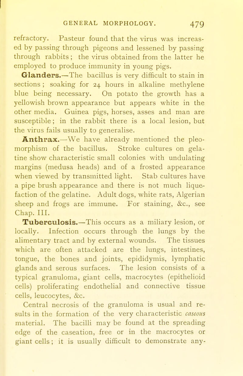 GENERAL MORPHOLOGY. 479 refractory. Pasteur found that the virus was increas- ed by passing through pigeons and lessened by passing through rabbits ; the virus obtained from the latter he employed to produce immunity in young pigs. Glanders.—The bacillus is very difficult to stain in sections ; soaking for 24 hours in alkaline methylene blue being necessary. On potato the growth has a yellowish brown appearance but appears white in the other media. Guinea pigs, horses, asses and man are susceptible; in the rabbit there is a local lesion, but the virus fails usually to generalise. Anthrax.—-We have already mentioned the pleo- morphism of the bacillus. Stroke cultures on gela- tine show characteristic small colonies with undulating margins (medusa heads) and of a frosted appearance when viewed by transmitted light. Stab cultures have a pipe brush appearance and there is not much lique- faction of the gelatine. Adult dogs, white rats, Algerian sheep and frogs are immune. For staining, &c., see Chap. III. Tuberculosis.—This occurs as a miliary lesion, or locally. Infection occurs through the lungs by the alimentary tract and by external wounds. The tissues which are often attacked are the lungs, intestines, tongue, the bones and joints, epididymis, lymphatic glands and serous surfaces. The lesion consists of a typical granuloma, giant cells, macrocytes (epithelioid cells) proliferating endothelial and connective tissue cells, leucocytes, &c. Central necrosis of the granuloma is usual and re- sults in the formation of the very characteristic caseous material. The bacilli may be found at the spreading edge of the caseation, free or in the macrocytes or giant cells; it is usually difficult to demonstrate any-