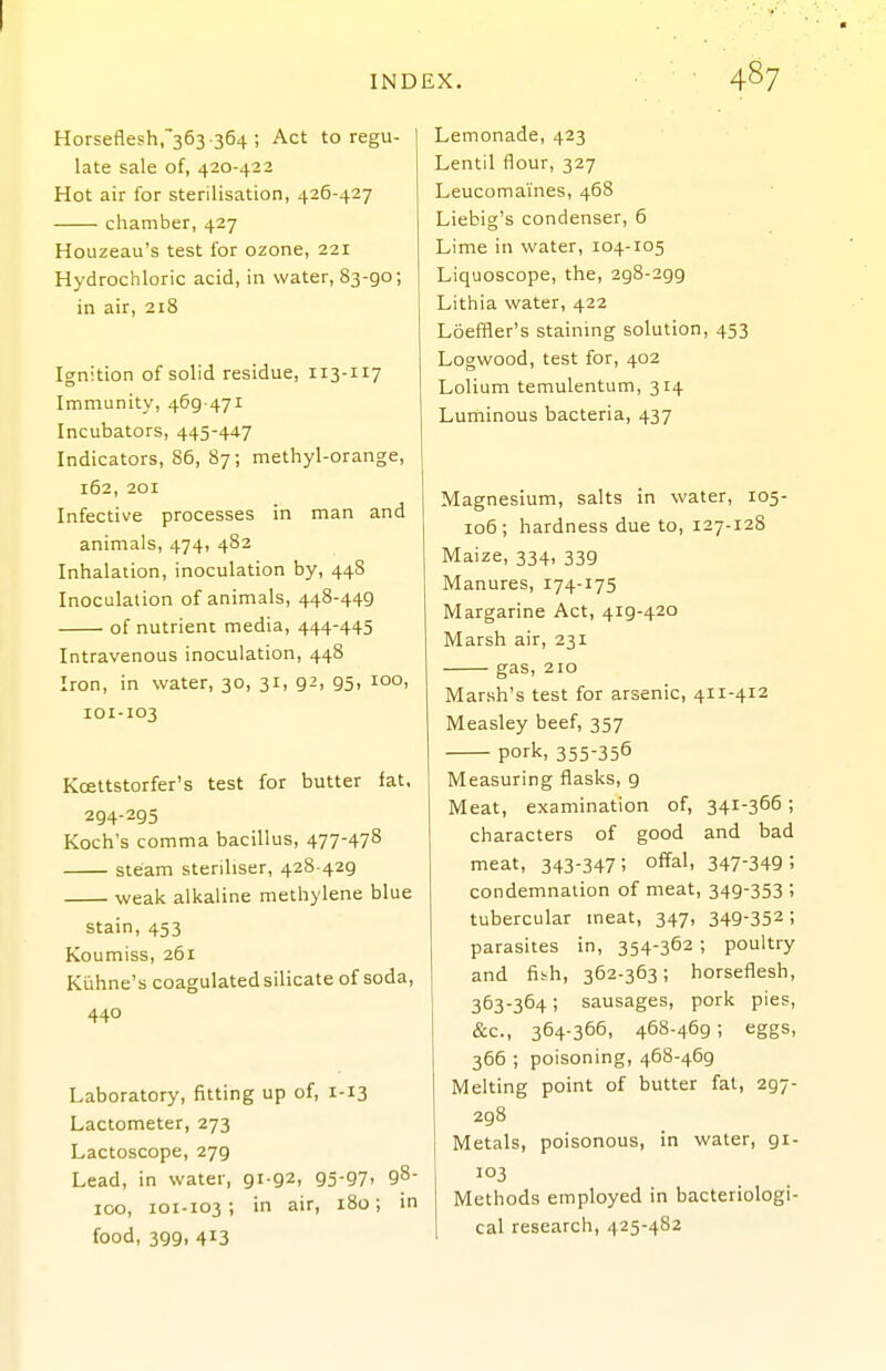 Horseflesh,363 -364 ; Act to regu- late sale of, 420-422 Hot air for sterilisation, 426-427 chamber, 427 Houzeau's test for ozone, 221 Hydrochloric acid, in water, 83-go; in air, 218 Ignition of solid residue, 113-117 Immunity, 469-471 Incubators, 445-447 Indicators, 86, 87; methyl-orange, 162, 201 Infective processes in man and animals, 474, 482 Inhalation, inoculation by, 448 Inoculation of animals, 448-449 of nutrient media, 444-445 Intravenous inoculation, 448 Iron, in water, 30, 31, 92, 95, 100, 101-103 Kcettstorfer's test for butter fat. 294-295 Koch's comma bacillus, 477-478 steam steriliser, 428 429 weak alkaline methylene blue stain, 453 Koumiss, 261 Kiihne's coagulatedsilicate of soda, 440 Laboratory, fitting up of, 1-13 Lactometer, 273 Lactoscope, 279 Lead, in water, 91-92, 95-97' 9^ 100, 101-103-, in air, 180; in food, 399, 413 Lemonade, 423 Lentil flour, 327 Leucomaines, 468 Liebig's condenser, 6 Lime in water, 104-105 Liquoscope, the, 298-299 Lithia water, 422 Loeffler's staining solution, 453 Logwood, test for, 402 Lolium temulentum, 314 Luniinous bacteria, 437 Magnesium, salts in water, 105- 106; hardness due to, 127-128 Maize, 334, 339 Manures, 174-175 Margarine Act, 419-420 Marsh air, 231 gas, 210 Marsh's test for arsenic, 411-412 Measley beef, 357 pork, 355-356 Measuring flasks, 9 Meat, examination of, 341-366; characters of good and bad meat, 343-347; o^al, 347-349; condemnation of meat, 349-353 ; tubercular meat, 347, 349-352; parasites in, 354-362 ; poultry and fibh, 362-363; horseflesh, 363-364; sausages, pork pies, &c., 364-366, 468-469 ; eggs, 366 ; poisoning, 468-469 Melting point of butter fat, 297- 298 Metals, poisonous, in water, 91- 103 Methods employed in bacteriologi- cal research, 425-482