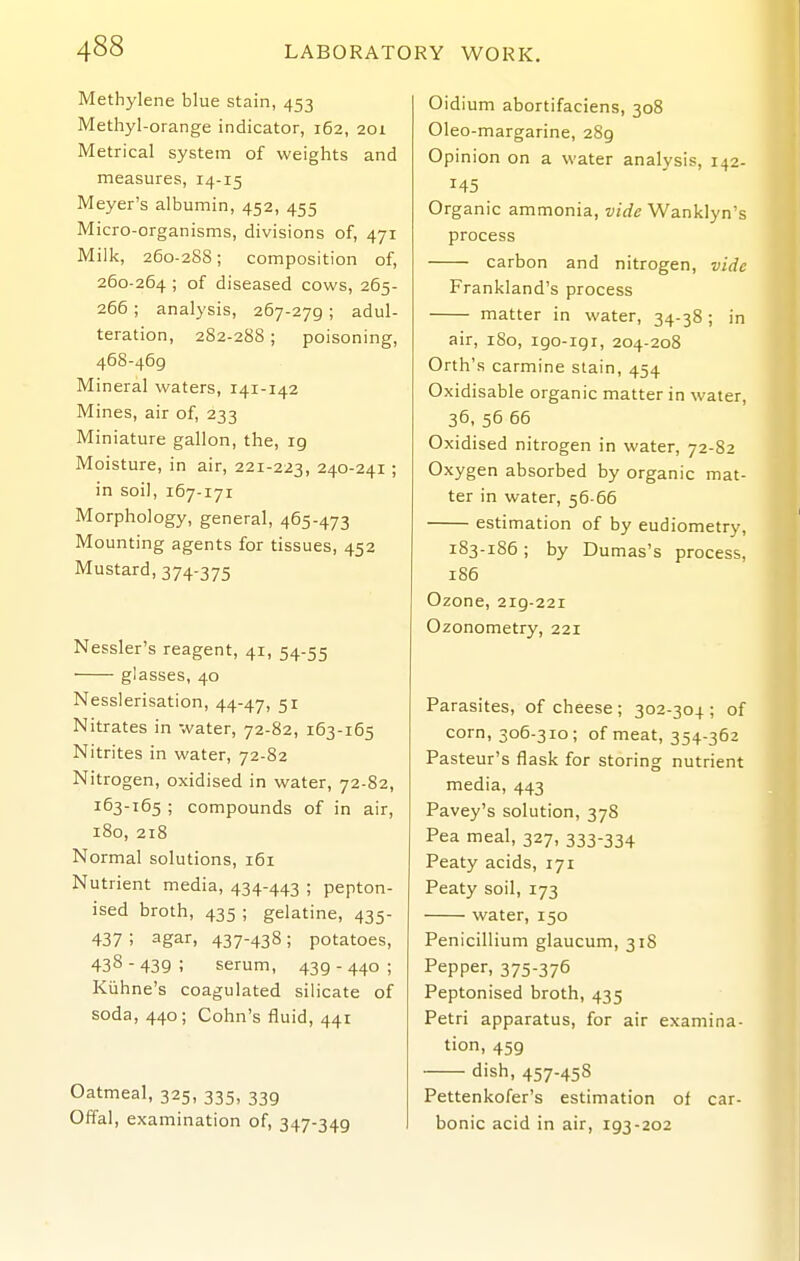 Methylene blue stain, 453 Methyl-orange indicator, 162, 201 Metrical system of weights and measures, 14-15 Meyer's albumin, 452, 455 Micro-organisms, divisions of, 471 Milk, 260-288; composition of, 260-264 ; of diseased cows, 265- 266; analysis, 267-279 ; adul- teration, 282-288; poisoning, 468-469 Mineral waters, 141-142 Mines, air of, 233 Miniature gallon, the, 19 Moisture, in air, 221-223, 240-241; in soil, 167-171 Morphology, general, 465-473 Mounting agents for tissues, 452 Mustard, 374-375 Nessler's reagent, 41, 54-55 glasses, 40 Nesslerisation, 44-47, 51 Nitrates in water, 72-82, 163-165 Nitrites in water, 72-82 Nitrogen, oxidised in water, 72-82, 163-165 ; compounds of in air, 180, 218 Normal solutions, i6i Nutrient media, 434-443 ; pepton- ised broth, 435 ; gelatine, 435- 437 ; agar, 437-438; potatoes, 438 - 439 ; serum, 439 - 440 ; Kiihne's coagulated silicate of soda, 440; Cohn's fluid, 441 Oatmeal, 325, 335, 339 Offal, examination of, 347-349 Oidium abortifaciens, 308 Oleo-margarine, 289 Opinion on a water analysis, 142- 145 Organic ammonia, vide Wanklyn's process carbon and nitrogen, vide Frankland's process matter in water, 34-38; in air, 180, igo-igr, 204-208 Orth's carmine stain, 454 Oxidisable organic matter in water, 36, 56 66 Oxidised nitrogen in water, 72-82 Oxygen absorbed by organic mat- ter in water, 56-66 estimation of by eudiometry, 183-186; by Dumas's process, 186 Ozone, 219-221 Ozonometry, 221 Parasites, of cheese; 302-304; of corn, 306-310; of meat, 354-362 Pasteur's flask for storing nutrient media, 443 Pavey's solution, 378 Pea meal, 327, 333-334 Peaty acids, 171 Peaty soil, 173 water, 150 Penicillium glaucum, 318 Pepper, 375-376 Peptonised broth, 435 Petri apparatus, for air examina- tion, 459 dish, 457-458 Pettenkofer's estimation of car- bonic acid in air, 193-202