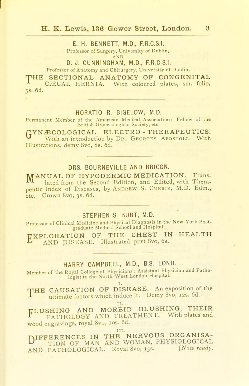 E. H. BENNETT, M.D., F.R.C.S.l. Professor of Surgery, University of Dublin, AND D. J. CUNNINGHAM, M.D., F.R.C.S.l. Professor of Anatomy and Chirurgery, University of Dublin, THE SECTIONAL ANATOMY OF CONGENITAL CyECAL HERNIA. With coloured plates, sm. folio, 5s. 6d. HORATIO R. BIGELOW, M.D. Permanent Member of the American Medical Association; Fellow of the British GyniECological Society, etc. P YN.^COLOGICAL ELECTRO - THERAPEUTICS. ^ With an introduction by Dr. Georges Apostoli. With Illustrations, demy 8vo, 8s. 6d. DRS. BOURNEVILLE AND BRICON. MANUAL OF HYPODERMIC MEDICATION. Trans- lated from the Second Edition, and Edited, with Thera- peutic Index of Diseases, by Andrew S. Currie, M.D. Edin., etc. Crown Svo, 3s. 6d. STEPHEN S. BURT, M.D. Professor of Clinical Medicine and Physical Diagnosis in the New York Post- graduate Medical School and Hospital. EXPLORATION OF THE CHEST IN HEALTH ^ AND DISEASE. Illustrated, post Svo, 6s. HARRY CAMPBELL, M.D., B.S. LOND. Member of the Royal College of Physicians; Assistant Physician and Patho- logist to the North-West London Hospital. I. THE CAUSATION OF DISEASE. An exposition of the ultimate factors which induce it. Demy Svo, 12s. 6d. FLUSHING AND MORBID BLUSHING, THEIR PATHOLOGY AND TREATMENT. With plates and wood engravings, royal Svo, los. 6d. DIFFERENCES IN THe'nERVOUS ORGANISA- ^ TION of MAN AND WOMAN, PHYSIOLOGICAL AND PATHOLOGICAL. Royal Svo, 15s. [Notv ready.