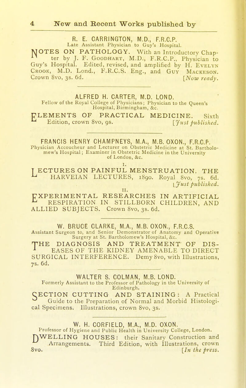 R. E. CARRINGTON, M.D., F.R.C.P. Late Assistant Physician to Guy's Hospital. jSTOTES ON PATHOLOGY. With an Introductory Chap- ter by J. F. Goodhart, M.D., F.R.C.P., Physician to Guy's Hospital. Edited, revised, and amplified by H. Evelyn Crook, M.D. Lend., F.R.C.S. Eng., and Guy Mackeson. Crown 8vo, 3s. 6d. [Now ready. E ALFRED H. CARTER, M.D. LOND. Fellow of the Royal College of Physicians; Physician to the Queen's Hospital, Birmingham, &c. LEMENTS OF PRACTICAL MEDICINE. Sixth Edition, crown 8vo, gs. [Just published. FRANCIS HENRY CHAMPNEYS, M.A., M.B. OXON., F.R.C.P. Physician Accoucheur and Lecturer on Obstetric Medicine at St. Bartholo- mew's Hospital; Examiner in Obstetric Medicine in the University of London, &c. I. T ECTURES ON PAINFUL MENSTRUATION. THE HARVEIAN LECTURES, 1S90. Royal 8vo, 7s. 6d. l^ust published. II. EXPERIMENTAL RESEARCHES IN ARTIFICIAL ^ RESPIRATION IN STILLBORN CHILDREN, AND ALLIED SUBJECTS. Crown 8vo, 3s. 6d. W. BRUCE CLARKE, M.A., M.B. OXON., F.R.C.S. Assistant Surgeon to, and Senior Demonstrator of Anatomy and Operative Surgery at St. Bartholomew's Hospital, &c. T'HE DIAGNOSIS AND TREATMENT OF DIS- ^ EASES OF THE KIDNEY AMENABLE TO DIRECT SURGICAL INTERFERENCE. Demy 8vo, with Illustrations, 7s. 6d. WALTER S. COLMAN, M.B. LOND. Formerly Assistant to the Professor of Pathology in the University of Edinburgh. CECTION CUTTING AND STAINING: A Practical Guide to the Preparation of Normal and Morbid Histologi- cal Specimens. Illustrations, crown 8vo, 3s. W. H. CORFIELD, M.A., M.D. OXON. Professor of Hygiene and Public Health in University College, London. nWELLING HOUSES: their Sanitary Construction and Arrangements. Third Edition, with Illustrations, crown 8vo. [In the press.