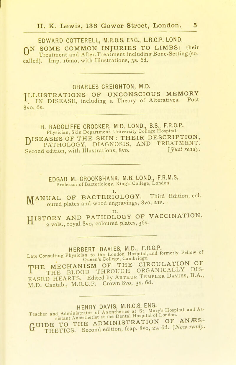 EDWARD COTTERELL, M.R.C.S. ENG., LR.C.P. LOND. N SOME COMMON INJURIES TO LIMBS: their Treatment and After-Tieatment including Bone-Setting (so- called). Imp. i6mo, with Illustrations, 3s. 6d. 0 CHARLES CREIGHTON, M.D. ILLUSTRATIONS OF UNCONSCIOUS MEMORY IN DISEASE, including a Theory of Alteratives. Post 8vo, 6s. H. RADCLIFFE CROCKER, M.D. LOND., B.S., F.R.C.P. Physician, Skin Department, University College Hospital. ISEASESOFTHE SKIN: THEIR DESCRIPTION, PATHOLOGY, DIAGNOSIS, AND TREATMENT. Second edition, with Illustrations, 8vo. ijfust ready. D EDGAR M. CROOKSHANK, M.B. LOND., F.R.M.S. Professor of Bacteriology, King's College, London. I. ANUAL OF BACTERIOLOGY. Third Edition, col- oured plates and wood engravings, 8vo, 21s. ISTORY AND PATHOLOGY OF VACCINATION. 2 vols., royal 8vo, coloured plates, 36s. HERBERT DAVIES, M.D., F.R.C.P. Late Consulting Physician to the London Hospital, and formerly Fellow of Queen's College, Cambridge. THE MECHANISM OF THE CIRCULATION OF 1 THE BLOOD THROUGH ORGANICALLY DIS- EASED HEARTS. Edited by Arthur Templer Davies, b.A., M D. Cantab., M.R.C.P. Crown 8vo, 3s. 6d. HENRY DAVIS, M.R.C.S. ENG.