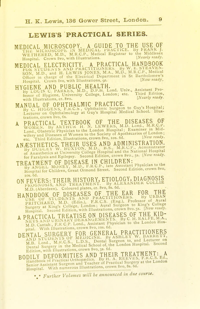 LEWIS'S PRACTICAL. SERIES. MEDICAL MICROSCOPY. A GUIDE TO THE USE OF ThI^ MICl'oSCUPh IN MEDICAL t^KACTlCE. By FKANK J. WETHEKED M.D., M.R.C.P., Medical Registrar to the Middlesex Hospital. Crown 8vo, with Illustrations. [Nearly ready. MEDICAL ELECTRICITY. A PRACTICAL HANDBOOK bUR sTuUENlb AND PRACTITION EKb. By W, E. ^TEAVEN- SON M D and H. LEWIS JONES, M.A., M.D,, M.R.C.P., Medical Officer in charge of the Electrical Department in St Bartholomews Hospital. Crown 8vo, with Illustrations, gs. [Now ready. HYGIENE AND PUBLIC HEALTH. ^ . , By LOUIS C. PARKEb, M.D., D.P.H. Lond. Univ., Assistant Pro- fessor of Hygiene, University College, London; etc. Third Edition, with Illustrations, cr. 8vo. [Nearly ready. MANUAL OF OPHTHALMIC PRACTICE. Bv C HIGGEN S, F.R.C.S , Ophthalmic Surgeon to Guy's Hosp. al; Lecturer on Ophthalmology at Guy's Hospital Medical School. Illus- trations, crown Svo, 5s. A PRACTICAL TEXTBOOK OF THE DISEASES OF ^ women' By Akl'tiUK H N. LEWERS, M.D^Lond., M.R.C.P. Lond., Obstetric Physician to the London Hospital; Examiner in Mid- wifery and Diseases of Women to the Society of Apothecaries of London , etc Third Edition, Illustrations, crown Svo, los. 6d. MVow uaay. ANESTHETICS, THEIR USES AND ADMINISTRATION. By DL^iJtEVW. BUXTON, M.D., B.S M I<^C.P., Administrator -r^ly^mWoL^V^lf.^^l.liaaiti^SJ^ni Physician to the HospiUl ^or Children, Great o'rmond Street. Second Edition, crown Svo, riN FEVERS - THEIR HISTORY, ETIOLOGY, DIAGNOSIS ^■^PRUGNOSIS, AND TR^^^^^ By ALEXANDER COLLIE M D (Aberdeen). Coloured plates, cr. Svo, 8s. 6d. • HAND^OOK^ OF^fJSEASES ^OF, THE ^|AR FOR Hospilal Second Edition, with Illustrations, crown Svo. 5s. [Now ready. k PRACTICAL TREATISE ON DISEASES OF THE KID- ^ nI^S an D URINARY DERANGEMENTS. By C. H RALtE, M.A.. M D Cantab , F.K C.P. Lond., Assistant Physician to the London Hos- nital. With Illustrations, crown Svo, los. 6d. ^„„„r, DeLtAL^SURGERJ, FOR, GENERAL Edition, with Illustrations, crown Svo, 3S-6d. ^,„„,,rr » RnniTY DEFORMITIES AND THEIR TREATMENT: A Hospital: With numerousmustrations, crown Svo, Ss. 6d. *,* Furthcr~Voltimes will be annoxmced in due course.