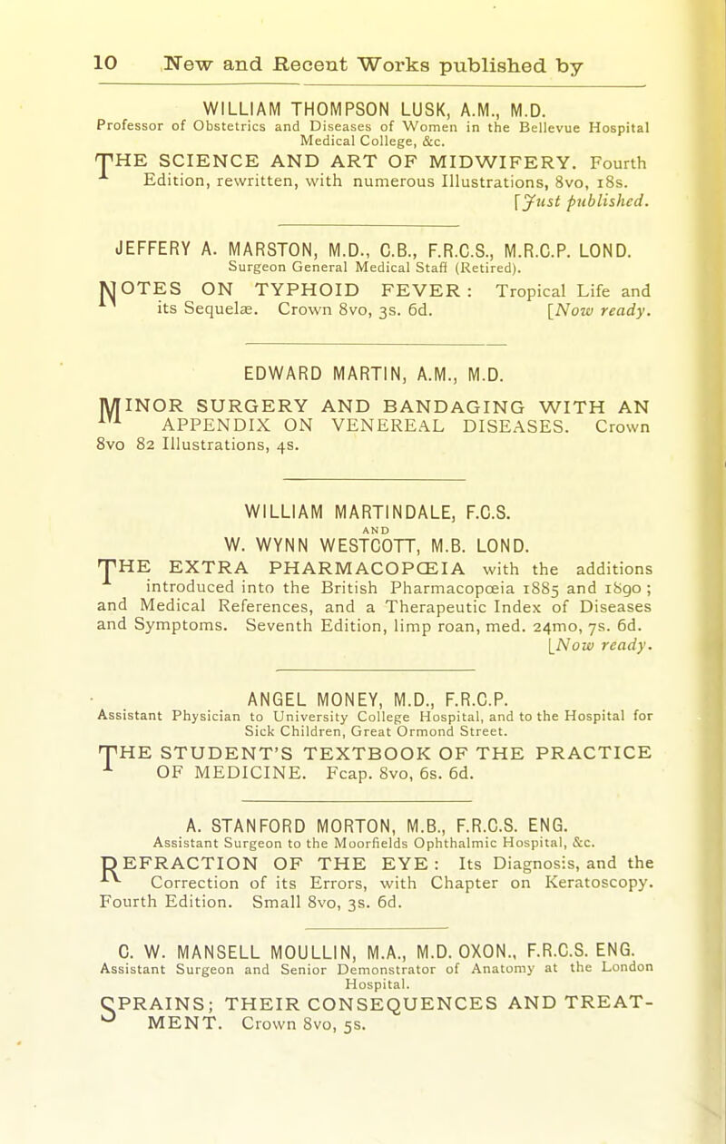 WILLIAM THOMPSON LUSK, A.M., M.D. Professor of Obstetrics and Diseases of Women in the Bellevue Hospital Medical College, &c. THE SCIENCE AND ART OF MIDWIFERY. Fourth ^ Edition, rewritten, with numerous Illustrations, 8vo, i8s. [yust published. JEFFERY A. MARSTON, M.D., C.B., F.R.C.S., M.R.C.P. LOND. Surgeon General Medical Staff (Retired). [OTES ON TYPHOID FEVER: Tropical Life and its Sequelae. Crown 8vo, 3s. 6d. [Now ready. EDWARD MARTIN, A.M., M.D. MINOR SURGERY AND BANDAGING WITH AN •^'^ APPENDIX ON VENEREAL DISEASES. Crown 8vo 82 Illustrations, 4s. WILLIAM MARTINDALE, F.C.S. W. WYNN WESTCOTT, M.B. LOND. THE EXTRA PHARMACOPCEIA with the additions introduced into the British Pharmacopoeia 1885 and i8go ; and Medical References, and a Therapeutic Index of Diseases and Symptoms. Seventh Edition, limp roan, med. 24mo, 7s. 6d. INozv ready. ANGEL MONEY, M.D., F.R.C.P. Assistant Physician to University College Hospital, and to the Hospital for Sick Children, Great Ormond Street. THE STUDENT'S TEXTBOOK OF THE PRACTICE OF MEDICINE. Fcap. 8vo, 6s. 6d. A. STANFORD MORTON, M.B., F.R.C.S. ENG. Assistant Surgeon to the Moorfields Ophthalmic Hospital, &c. DEFRACTION OF THE EYE: Its Diagnosis, and the Correction of its Errors, with Chapter on Keratoscopy. Fourth Edition. Small 8vo, 3s. 6d. C. W. MANSELL MOULLIN, M.A., M.D. OXON., F.R.C.S. ENG. Assistant Surgeon and Senior Demonstrator of Anatomy at the London Hospital. CPRAINS; THEIR CONSEQUENCES AND TREAT- MENT. Crown 8vo, 5s.