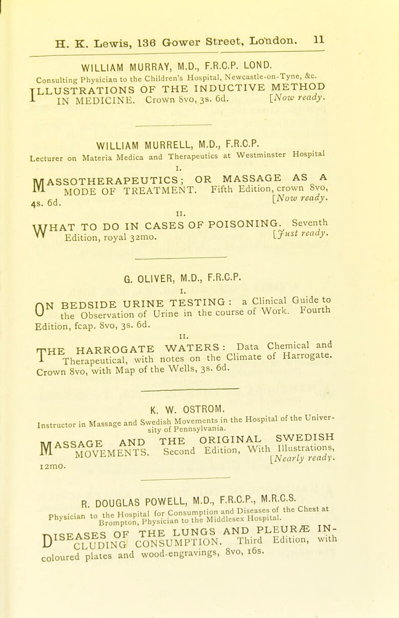 WILLIAM MURRAY, M.D., F.R.C.P. LOND. Consulting Physician to the Children's Hospital, Newcastle-on-Tyne, &c. ILLUSTRATIONS OF THE INDUCTIVE METHOD -L IN MEDICINE. Crown 8vo, 3S. 6d. \_Now ready. WILLIAM MURRELL, M.D., F.R.C.P. Lecturer on Materia Medica and Therapeutics at Westminster Hospital I. MASSOTHERAPEUTICS; OR MASSAGE AS A MODE OF TREATMENT. Fifth Edition, crown 8vo, 4S. 6d. ready. II. WHAT TO DO IN CASES OF POISONING. Seventh Edition, royal 32mo. L5^«^^ G. OLIVER, M.D., F.R.C.P. I. HN BEDSIDE URINE TESTING : a Clinical Guide to U the Observation of Urine in the course of Work, tourth Edition, fcap. 8vo, 3s. 6d. II. rriHE HARROGATE WATERS : Data Chemical and i Therapeutical, with notes on the Climate of Harrogate. Crown 8vo, with Map of the Wells, 3s. 6d. K. W. OSTROM. instructor in Massage and Swedish ^^ts in the Hospital of the Univer- i»/TAc:qAOF AND THE ORIGINAL SWEDISH M^^^I^^VEMENTS. Second Edition, With^ mt^rauons, i2mo. R DOUGLAS POWELL, M.D., F.R.C.P., M.R.C.S. • • „ in the Hosnital for Consumption and Diseases of the Chest at Phys.c.an to^th^e_Hnsp,taM ^^1^ Middlesex HospUal. TMQT^A^FS OF THE LUNGS AND PLEURA IN- D^^^ClJdING CONSUMPTION. Third Edition, w.th coloured plates and wood-engravmgs, 8vo, i6s.