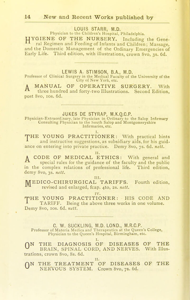 LOUIS STARR, M.D. Physician to the Children's Hospital, Philadelphia. UYGIENE OF THE NURSERY. Including the Gene- ral Regimen and Feeding of Infants and Children; Massage, and the Domestic Management of the Ordinary Emergencies of Early Life. Third edition, with illustrations, crown 8vo, 3s. 6d. LEWIS A. STIMSON, B.A., M.D. Professor of Clinical Surgery in the Medical Faculty of the University of the City of New York, etc. A MANUAL OF OPERATIVE SURGERY. With three hundred and forty-two Illustrations. Second Edition, post 8vo, los. 5d. JUKES DE STYRAP, M.K.Q.C.P. Physician-Extraordinary, late Physician in Ordinary to the Salop Infirmary Consulting Physician to the South Salop and Montgomeryshire Infirmaries, etc. I. 'PHE YOUNG PRACTITIONER: With practical hints ^ and instructive suggestions, as subsidiary aids, for his guid- ance on entering into private practice. Demy 8vo, 7s. 6d. }iett. II. A CODE OF MEDICAL ETHICS: With general and special rules for the guidance of the faculty and the public in the complex relations of professional life. Third edition, demy 8vo, 3s. uett. III. [WTEDICO-CHIRURGICAL TARIFFS. Fourth edition, revised and enlarged, fcap. 4to, 2S. 7iett. IV. rrUE YOUNG PRACTITIONER: HIS CODE AND TARIFF. Being the above three works in one volume. Demy 8vo, los. 6d. ttett. C. W. SUCKLING, M.D. LOND., M.R.C.P. Professor of Materia Medicaand Therapeutics at the Queen's College, Physician to the Queen's Hospital, Birmingham, etc. I. rVN THE DIAGNOSIS OF DISEASES OF THE ^ BRAIN, SPINAL CORD, AND NERVES. With Illus- trations, crown 8vo, 8s. 6d. II. fjN THE TREATMENT OF DISEASES OF THE ^ NERVOUS SYSTEM. Crown 8vo, 7s. 6d.