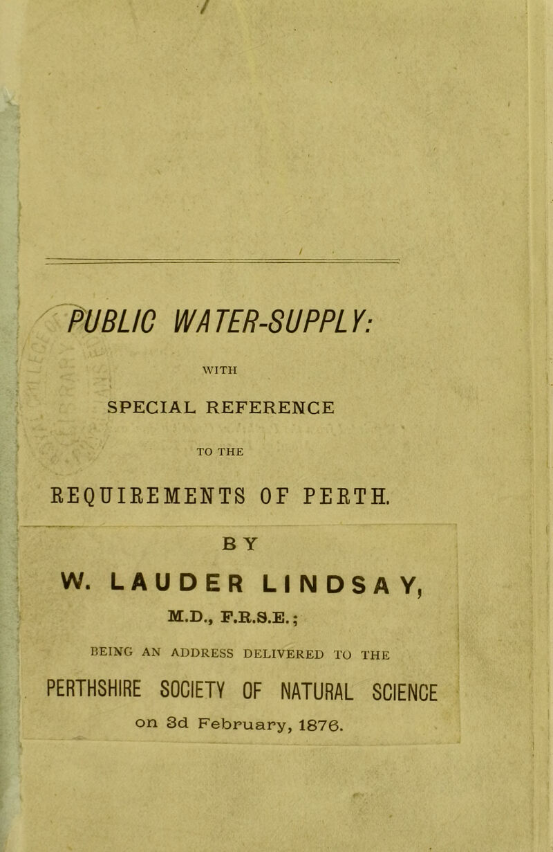 ' • PUBLIC WA TER-SUPPL Y: WITH % SPECIAL REFERENCE TO THE REQUIREMENTS OF PERTH. B Y W. LAUDER LINDSAY, M.D., F.R.S.E.; BEING AN ADDRESS DELIVERED TO THE PERTHSHIRE SOCIETY OF NATURAL SCIENCE on 3d February, 1876.