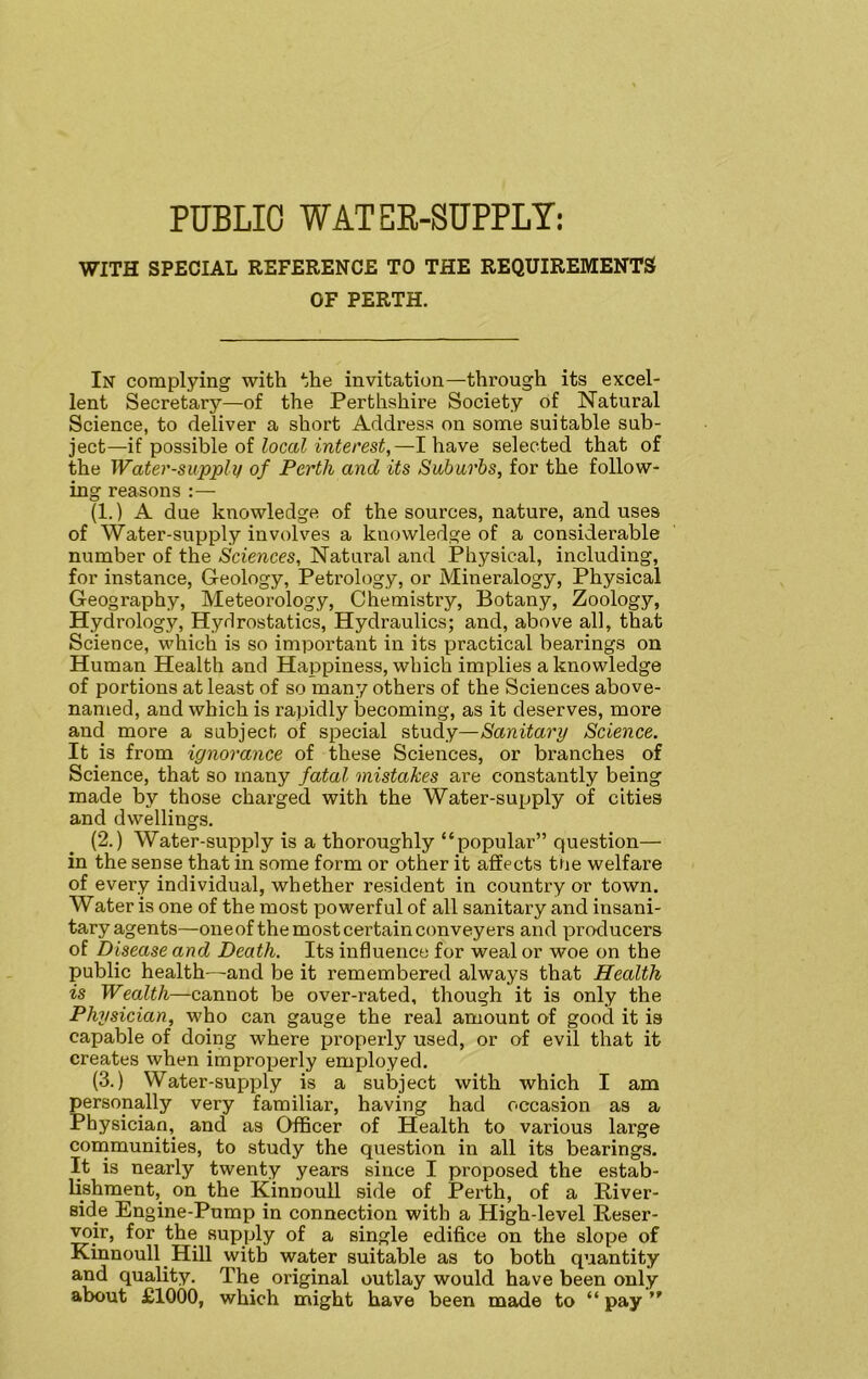 WITH SPECIAL REFERENCE TO THE REQUIREMENTS OF PERTH. In complying with the invitation—through its excel- lent Secretary—of the Perthshire Society of Natural Science, to deliver a short Address on some suitable sub- ject—if possible of local interest,—I have selected that of the Water-supply of Perth and its Suburbs, for the follow- ing reasons :— (1.) A due knowledge of the sources, nature, and uses of Water-supply involves a knowledge of a considerable number of the Sciences, Natural and Physical, including, for instance, Geology, Petrology, or Mineralogy, Physical Geography, Meteorology, Chemistry, Botany, Zoology, Hydrology, Hydrostatics, Hydraulics; and, above all, that Science, which is so important in its practical bearings on Human Health and Happiness, which implies a knowledge of portions at least of so many others of the Sciences above- named, and which is rapidly becoming, as it deserves, more and more a subject of special study—Sanitary Science. It is from ignorance of these Sciences, or branches of Science, that so many fatal mistakes are constantly being made by those charged with the Water-supply of cities and dwellings. (2.) Water-supply is a thoroughly “popular” question— in the sense that in some form or other it affects the welfare of every individual, whether resident in country or town. Water is one of the most powerful of all sanitary and insani- tary agents—one of the most certain conveyers and producers of Disease and Death. Its influence for weal or woe on the public health—and be it remembered always that Health is Wealth—cannot be over-rated, though it is only the Physician, who can gauge the real amount of good it is capable of doing where properly used, or of evil that it creates when improperly employed. (3.) Water-supply is a subject with which I am personally very familiar, having had occasion as a Physician, and as Officer of Health to various large communities, to study the question in all its bearings. It is nearly twenty years since I proposed the estab- lishment, on the Kinnouil side of Perth, of a River- side Engine-Pump in connection with a High-level Reser- voir, for the supply of a single edifice on the slope of Kinnouil Hill with water suitable as to both quantity and quality. The original outlay would have been only about £1000, which might have been made to “ pay