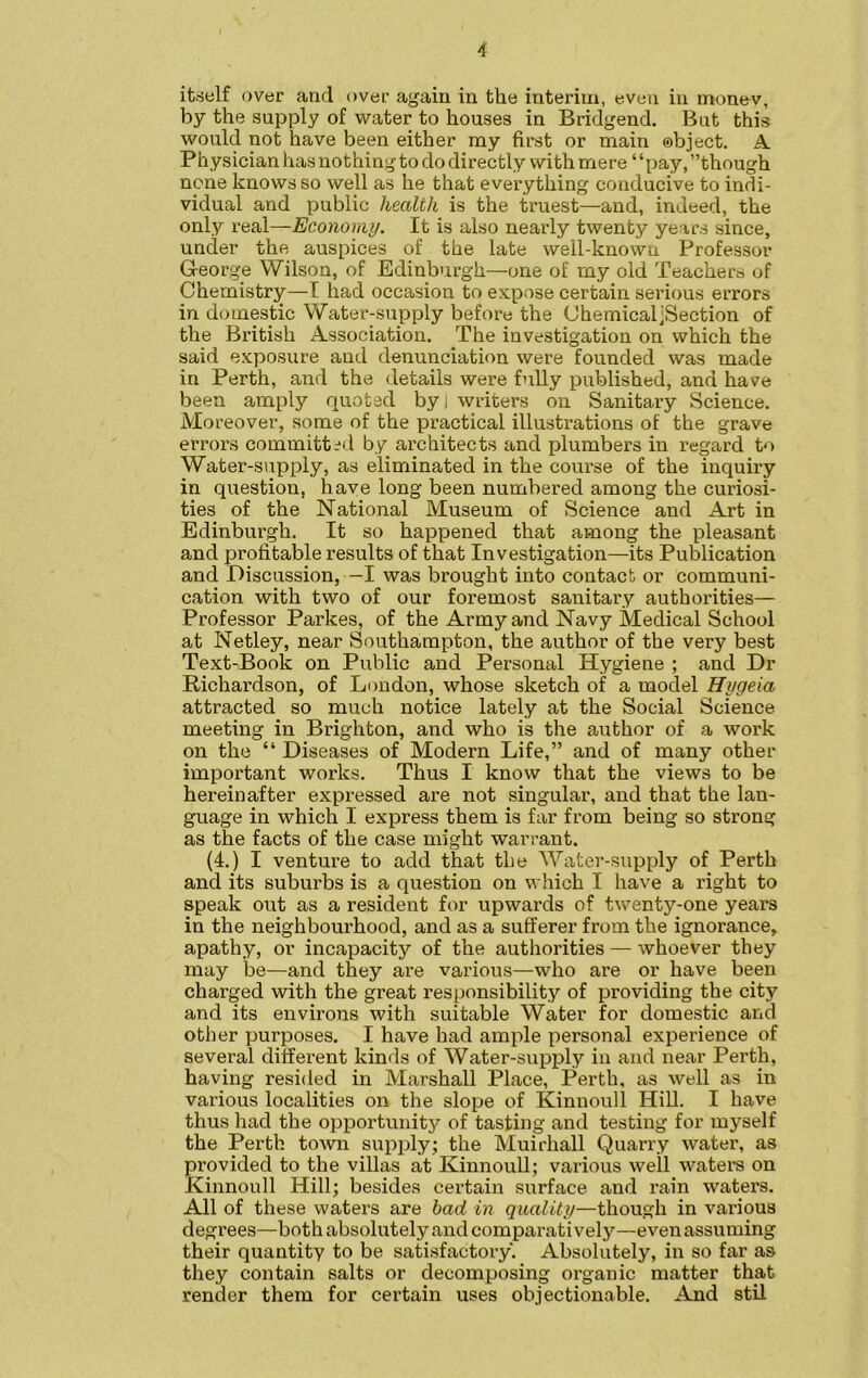 itself over and over again in the interim, even in money, by the supply of water to houses in Bridgend. But this would not have been either my first or main object. A. Physician has nothing to do directly with mere “pay, ’’though none knows so well as he that everything conducive to indi- vidual and public health is the truest—and, indeed, the only real—Economy. It is also nearly twenty years since, under the auspices of the late well-known Professor Gl-eorge Wilson, of Edinburgh—one of my old Teachers of Chemistry—I had occasion to expose certain serious errors in domestic Water-supply before the ChemicaijSection of the British Association. The investigation on which the said exposure and denunciation were founded was made in Perth, and the details were fully published, and have been amply quoted by i writers on Sanitary Science. Moreover, some of the practical illustrations of the grave errors committed by architects and plumbers in regard to Water-supply, as eliminated in the course of the inquiry in question, have long been numbered among the curiosi- ties of the National Museum of Science and Art in Edinburgh. It so happened that among the pleasant and profitable results of that Investigation—its Publication and Discussion, —I was brought into contact or communi- cation with two of our foremost sanitary authorities— Professor Parkes, of the Army and Navy Medical School at Netley, near Southampton, the author of the very best Text-Book on Public and Personal Hygiene ; and Dr Richardson, of London, whose sketch of a model Hygeia attracted so much notice lately at the Social Science meeting in Brighton, and who is the author of a work on the “ Diseases of Modern Life,” and of many other important works. Thus I know that the views to be hereinafter expressed are not singular, and that the lan- guage in which I express them is far from being so strong as the facts of the case might warrant. (4.) I venture to add that the Water-supply of Perth and its suburbs is a question on which I have a right to speak out as a resident for upwards of twenty-one years in the neighbourhood, and as a sufferer from the ignorance, apathy, or incapacity of the authorities — whoever they may be—and they are various—who are or have been charged with the great responsibility of providing the city and its environs with suitable Water for domestic and other purposes. I have had ample personal experience of several different kinds of Water-supply in and near Perth, having resided in Marshall Place, Perth, as well as in various localities on the slope of Kinnoull Hill. I have thus had the opportunity of tasting and testing for myself the Perth town supjdy; the Muirhall Quarry water, as provided to the villas at Kinnoull; various well waters on Kinnoull Hill; besides certain surface and rain waters. All of these waters are bad in quality—though in various degrees—both absolutely and comparatively—even assuming their quantity to be satisfactory. Absolutely, in so far as they contain salts or decomposing organic matter that render them for certain uses objectionable. And stil