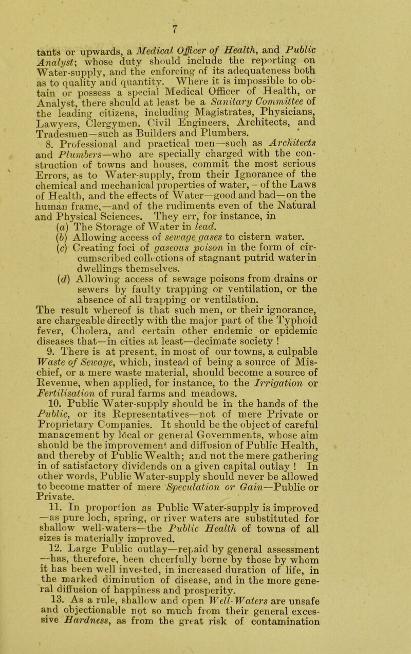 tants or upwards, a Medical Officer of Health, and Public Analyst; whose duty should include the reporting on Water-supply, and the enforcing of its adequateness both as to quality and quantity. Where it is impossible to ob- tain or possess a special Medical Officer of Health, or Analyst, there should at least be a Sanitary Committee of the leading citizens, including Magistrates, Physicians, Lawyers, Clergymen. Civil Engineers, Architects, and Tradesmen—such as Builders and Plumbers. 8. Professional and practical men—such as Architects and Plumbers—who are specially charged with the con- struction of towns and houses, commit the most serious Errors, as to Water-supply, from their Ignorance of the chemical and mechanical properties of water, - of the Laws of Health, and the effects of Water—good and bad—on the human frame,—and of the rudiments even of the Natural and Physical Sciences. They err, for instance, in (a) The Storage of Water in lead. (b) Allowing access of sewage gases to cistern water.. (c) Creating foci of gaseous poison in the form of cir- cumscribed collections of stagnant putrid water in dwellings themselves. (d) Allowing access of sewage poisons from drains or sewers by faulty trapping or ventilation, or the absence of all trapping or ventilation. The result whereof is that such men, or their ignorance, are chargeable directly with the major part of the Typhoid fever, Cholera, and certain other endemic or epidemic diseases that—in cities at least—decimate society ! 9. There is at present, in most of our towns, a culpable Waste of Seicaye, which, instead of being a source of Mis- chief, or a mere waste material, should become a source of Pievenue, when applied, for instance, to the Irrigation or Fertilisation of rural farms and meadows. 10. Public Water-supply should be in the hands of the Public, or its Representatives—not cf mere Private or Proprietary Companies. It should be the object of careful management by Ideal or general Governments, whose aim should be the improvement and diffusion of Public Health, and thereby of Public Wealth; and not the mere gathering in of satisfactory dividends on a given capital outlay ! In other words, Public Water-supply should never be allowed to become matter of mere Speculation or Gain—Public or Private. 11. In proportion as Public Water-supply is improved —as pure loch, spring, or river waters are substituted for shallow w?ell-waters—the Public Health of towns of all sizes is materially improved. 12. Large Public outlay—repaid by general assessment --has, therefore, been cheerfully borne by those by whom it has been well invested, in increased duration of life, in the marked diminution of disease, and in the more gene- ral diffusion of happiness and prosperity. 13. As a rule, shallow and open Wel'l-Waters are unsafe and objectionable not so much from their general exces- sive Hardness, as from the great risk of contamination