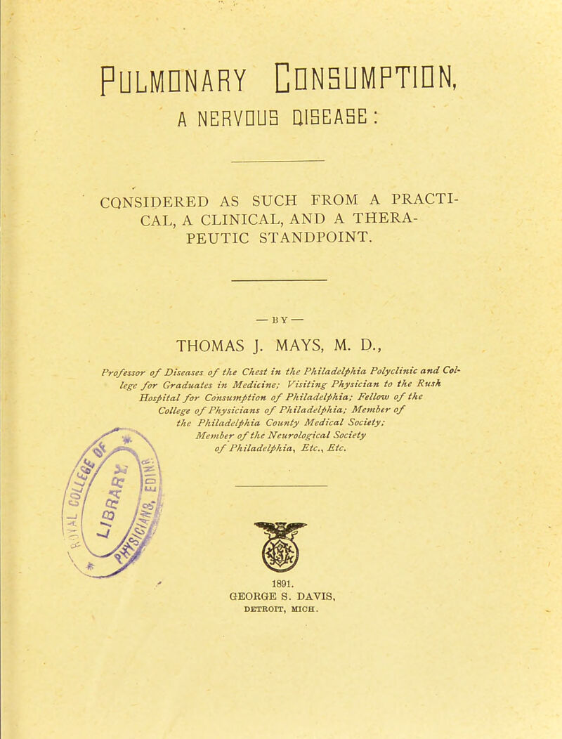 PULMDNARY CDNSUMPTIDN, A NERVDUB UIBEASE : CONSIDERED AS SUCH FROM A PRACTI- CAL, A CLINICAL, AND A THERA- PEUTIC STANDPOINT. THOMAS J. MAYS, M. D., Professor of Diseases of the Chest in the Philadelphia Polyclinic and Col- lege for Graduates in Medicine: Visiting Physician to the Rush Hospital for Consumption of Philadelphia; Fellow of the College of Physicians of Philadelphia; Mefiiber of 1891. GEORGE S. DAVIS, DETROIT, MICH.