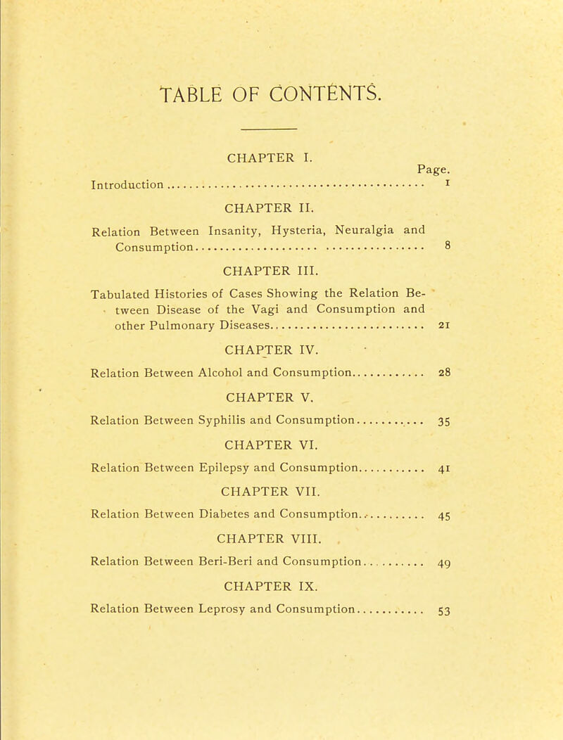 TABLE OF CONTElMTS. CHAPTER I. Page. Introduction i CHAPTER II. Relation Between Insanity, Hysteria, Neuralgia and Consumption 8 CHAPTER III. Tabulated Histories of Cases Showing the Relation Be- ■ tween Disease of the Vagi and Consumption and other Pulmonary Diseases 21 CHAPTER IV. Relation Between Alcohol and Consumption 28 CHAPTER V. Relation Between Syphilis and Consumption 35 CHAPTER VI. Relation Between Epilepsy and Consumption 41 CHAPTER VII. Relation Between Diabetes and Consumption..- 45 CHAPTER VIII. , Relation Between Beri-Beri and Consumption 49 CHAPTER IX. Relation Between Leprosy and Consumption 53