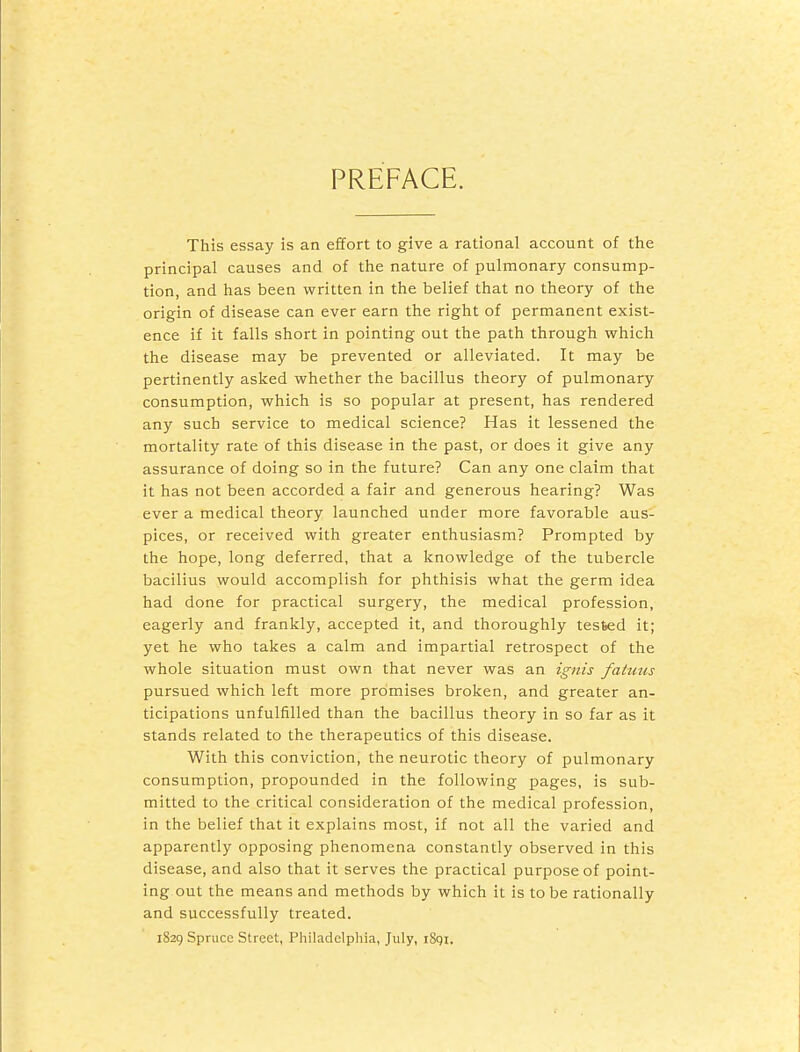 PREFACE. This essay is an effort to give a rational account of the principal causes and of the nature of pulmonary consump- tion, and has been written in the belief that no theory of the origin of disease can ever earn the right of permanent exist- ence if it falls short in pointing out the path through which the disease may be prevented or alleviated. It may be pertinently asked whether the bacillus theory of pulmonary consumption, which is so popular at present, has rendered any such service to medical science? Has it lessened the mortality rate of this disease in the past, or does it give any assurance of doing so in the future? Can any one claim that it has not been accorded a fair and generous hearing? Was ever a medical theory launched under more favorable aus- pices, or received with greater enthusiasm? Prompted by the hope, long deferred, that a knowledge of the tubercle bacillus would accomplish for phthisis what the germ idea had done for practical surgery, the medical profession, eagerly and frankly, accepted it, and thoroughly tested it; yet he who takes a calm and impartial retrospect of the whole situation must own that never was an ignis fatuus pursued which left more promises broken, and greater an- ticipations unfulfilled than the bacillus theory in so far as it stands related to the therapeutics of this disease. With this conviction, the neurotic theory of pulmonary consumption, propounded in the following pages, is sub- mitted to the critical consideration of the medical profession, in the belief that it explains most, if not all the varied and apparently opposing phenomena constantly observed in this disease, and also that it serves the practical purpose of point- ing out the means and methods by which it is to be rationally and successfully treated. 1829 Spruce Street, Philadelphia, July, iSgi.