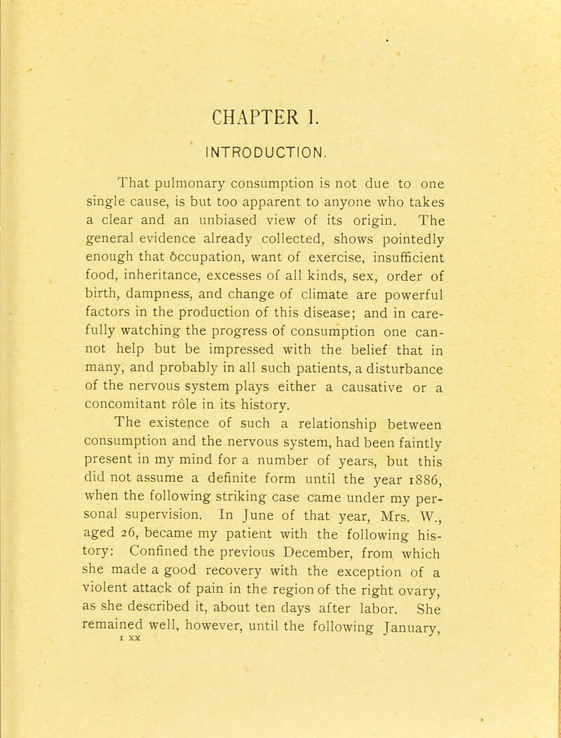 INTRODUCTION. That pulmonary consumption is not due to one single cause, is but too apparent to anyone who takes a clear and an unbiased view of its origin. The general evidence already collected, shows pointedly enough that Occupation, want of exercise, insufficient food, inheritance, excesses of all kinds, sex, order of birth, dampness, and change of climate are powerful factors in the production of this disease; and in care- fully watching the progress of consumption one can- not help but be impressed with the belief that in many, and probably in all such patients, a disturbance of the nervous system plays either a causative or a concomitant role in its history. The existence of such a relationship between consumption and the nervous system, had been faintly present in my mind for a number of years, but this did not assume a definite form until the year 1886, when the following striking case came under my per- sonal supervision. In June of that year, Mrs. W., aged 26, became my patient with the following his- tory: Confined the previous December, from which she made a good recovery with the exception of a violent attack of pain in the region of the right ovary, as she described it, about ten days after labor. She remained well, however, until the following January I XX