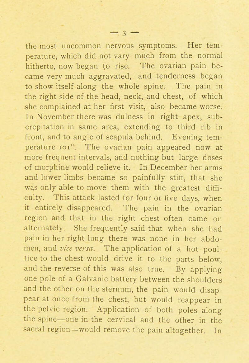 the most uncommon nervous symptoms. Her tem- perature, which did not vary much from the normal hitherto, now began to rise. The ovarian pain be- came very much aggravated, and tenderness began to show itself along the whole spine. The pain in the right side of the head, neck, and chest, of which she complained at her first visit, also became worse. In November there was dulness in right apex, sub- crepitation in same area, extending to third rib in front, and to angle of scapula behind. Evening tem- perature ioi°. The ovarian pain appeared now at more frequent intervals, and nothing but large doses of morphine would relieve it. In December her arms and lower limbs became so painfully stiff, that she was only able to move them with the greatest diffi- culty. This attack lasted for four or five days, when it entirely disappeared. The pain in the ovarian region and that in the right chest often came on alternately. She frequently said that when she had pain in her right lung there was none in her abdo- men, and vice versa. The application of a hot poul- tice to the chest would drive it to the parts below, and the reverse of this was also true. By applying one pole of a Galvanic battery between the shoulders and the other on the sternum, the pain would disap- pear at once from the chest, but would reappear in the pelvic region. Application of both poles along the spine—one in the cervical and the other in the sacral region—would remove the pain altogether. In