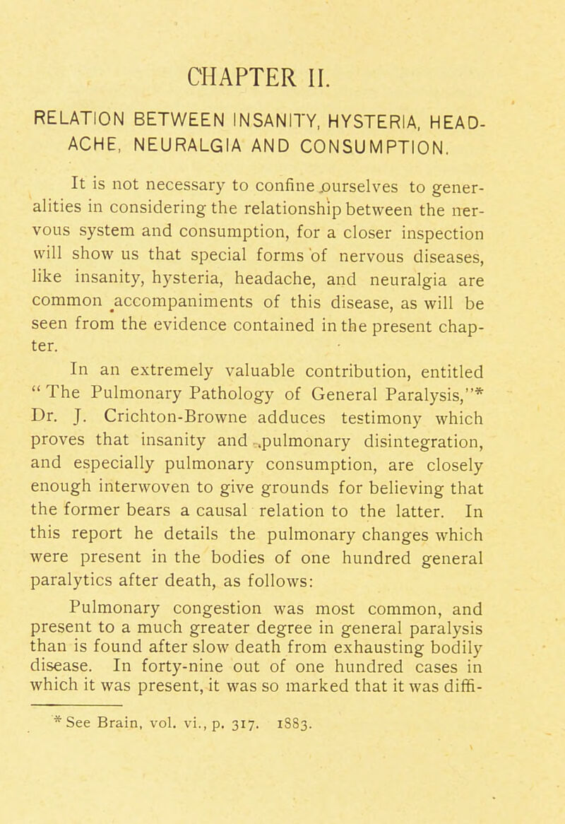 RELATION BETWEEN INSANITY, HYSTERIA, HEAD- ACHE, NEURALGIA AND CONSUMPTION. It is not necessary to confine .ourselves to gener- alities in considering the relationship between the ner- vous system and consumption, for a closer inspection will show us that special forms of nervous diseases, like insanity, hysteria, headache, and neuralgia are common ^accompaniments of this disease, as will be seen from the evidence contained in the present chap- ter. In an extremely valuable contribution, entitled The Pulmonary Pathology of General Paralysis,* Dr. J. Crichton-Browne adduces testimony which proves that insanity and ..pulmonary disintegration, and especially pulmonary consumption, are closely enough interwoven to give grounds for believing that the former bears a causal relation to the latter. In this report he details the pulmonary changes which were present in the bodies of one hundred general paralytics after death, as follows: Pulmonary congestion was most common, and present to a much greater degree in general paralysis than is found after slow death from exhausting bodily disease. In forty-nine out of one hundred cases in which it was present, it was so marked that it was diffi- * See Brain, vol. vi., p. 317. 1883.