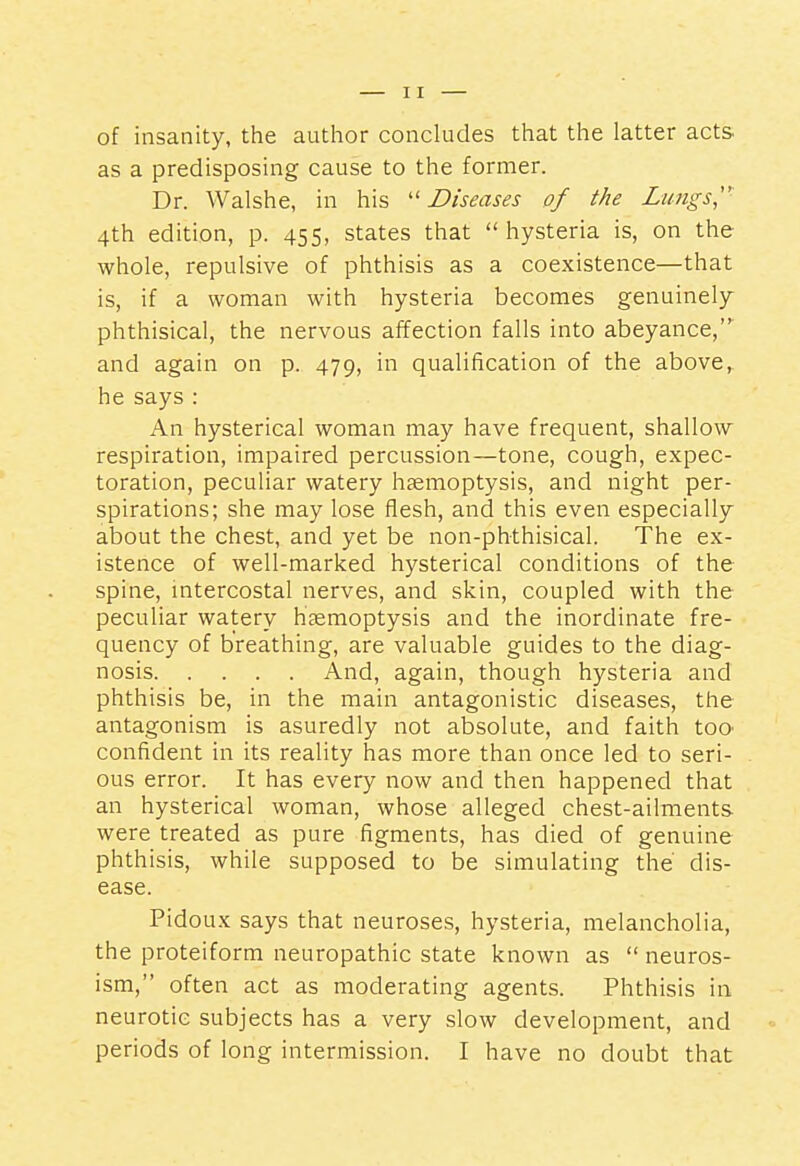 of insanity, the author concludes that the latter acts, as a predisposing cause to the former. Dr. Walshe, in his Diseases of the Limgs,' 4th edition, p. 455, states that  hysteria is, on the whole, repulsive of phthisis as a coexistence—that is, if a woman with hysteria becomes genuinely phthisical, the nervous affection falls into abeyance,^ and again on p. 479, in qualification of the above, he says : An hysterical woman may have frequent, shallow respiration, impaired percussion—tone, cough, expec- toration, peculiar watery haemoptysis, and night per- spirations; she may lose flesh, and this even especially about the chest, and yet be non-phthisical. The ex- istence of well-marked hysterical conditions of the spine, intercostal nerves, and skin, coupled with the peculiar watery hjemoptysis and the inordinate fre- quency of breathing, are valuable guides to the diag- nosis And, again, though hysteria and phthisis be, in the main antagonistic diseases, the antagonism is asuredly not absolute, and faith toO' confident in its reality has more than once led to seri- ous error. It has every now and then happened that an hysterical woman, whose alleged chest-ailments were treated as pure figments, has died of genuine phthisis, while supposed to be simulating the' dis- ease. Pidoux says that neuroses, hysteria, melancholia, the proteiform neuropathic state known as  neuros- ism, often act as moderating agents. Phthisis in neurotic subjects has a very slow development, and periods of long intermission. I have no doubt that