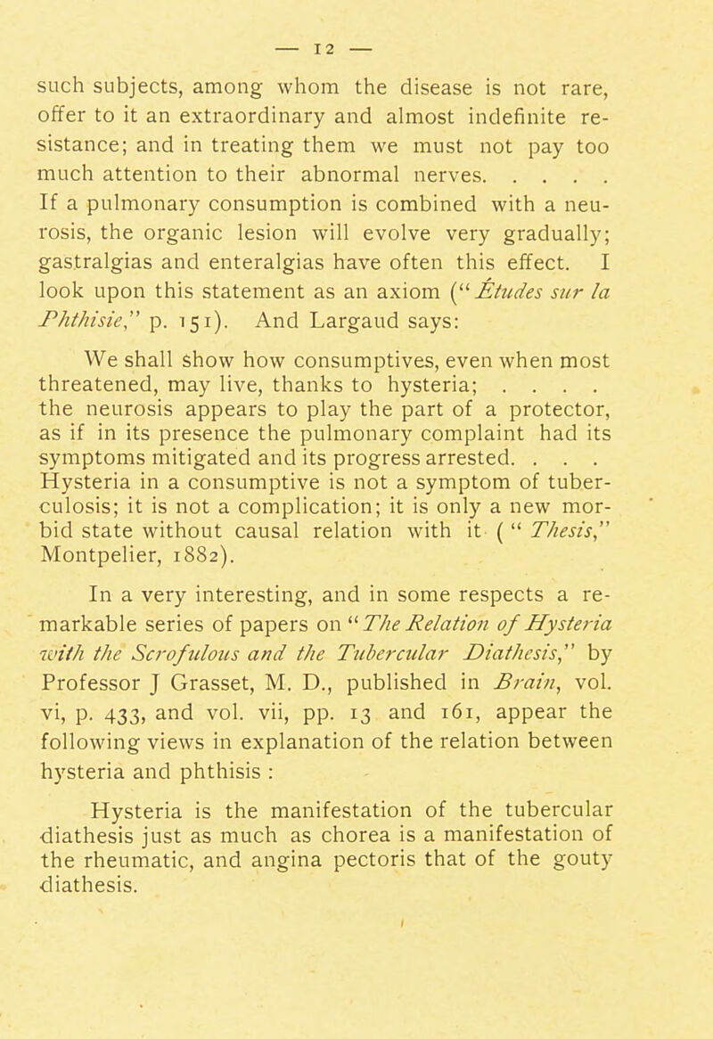 such subjects, among whom the disease is not rare, offer to it an extraordinary and almost indefinite re- sistance; and in treating them we must not pay too much attention to their abnormal nerves If a pulmonary consumption is combined with a neu- rosis, the organic lesion will evolve very gradually; gastralgias and enteralgias have often this effect. I look upon this statement as an axiom JEiudes sur la Phthisic'' p. 151). And Largaud says: We shall show how consumptives, even when most threatened, may live, thanks to hysteria; .... the neurosis appears to play the part of a protector, as if in its presence the pulmonary complaint had its symptoms mitigated and its progress arrested. . . . Hysteria in a consumptive is not a symptom of tuber- culosis; it is not a complication; it is only a new mor- bid state without causal relation with it (  Thesis, Montpelier, 1882). In a very interesting, and in some respects a re- markable series of papers on The Relation of Hysteria with the Scrofulous and the Tubercular Diathesis, by Professor J Grasset, M. D., published in Brain, vol. vi, p. 433, and vol. vii, pp. 13 and 161, appear the following views in explanation of the relation between hysteria and phthisis : Hysteria is the manifestation of the tubercular diathesis just as much as chorea is a manifestation of the rheumatic, and angina pectoris that of the gouty diathesis.