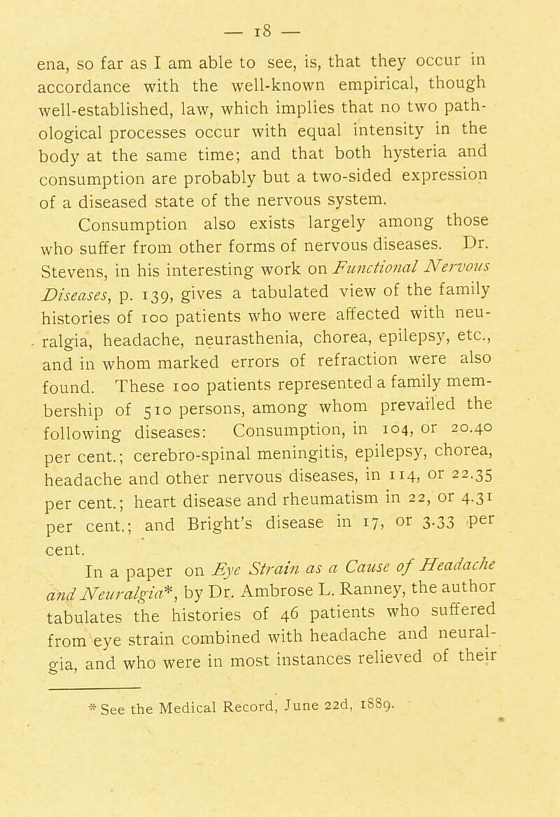 ena, so far as I am able to see, is, that they occur in accordance with the well-known empirical, though well-established, law, which implies that no two path- ological processes occur with equal intensity in the body at the same time; and that both hysteria and consumption are probably but a two-sided expression of a diseased state of the nervous system. Consumption also exists largely among those who suffer from other forms of nervous diseases. Dr. Stevens, in his interesting work or^ Functional Nervous Diseases, p. 139, gives a tabulated view of the family histories of 100 patients who were affected with neu- ralgia, headache, neurasthenia, chorea, epilepsy, etc., and in whom marked errors of refraction were also found. These 100 patients represented a family mem- bership of 510 persons, among whom prevailed the following diseases: Consumption, in 104, or 20.40 per cent.; cerebro-spinal meningitis, epilepsy, chorea, headache and other nervous'diseases, in 114, or 22.35 per cent.; heart disease and rheumatism in 22, or 4.31 per cent.; and Bright's disease in 17, or 3.33 per cent. In a paper on Eye Strain as a Cause of Headache and Neuralgia^, by Dr. Ambrose L. Ranney, the author tabulates the histories of 46 patients who suffered from^eye strain combined with headache and neural- gia, and who were in most instances relieved of their *See the Medical Record, June 22d, 18S9.