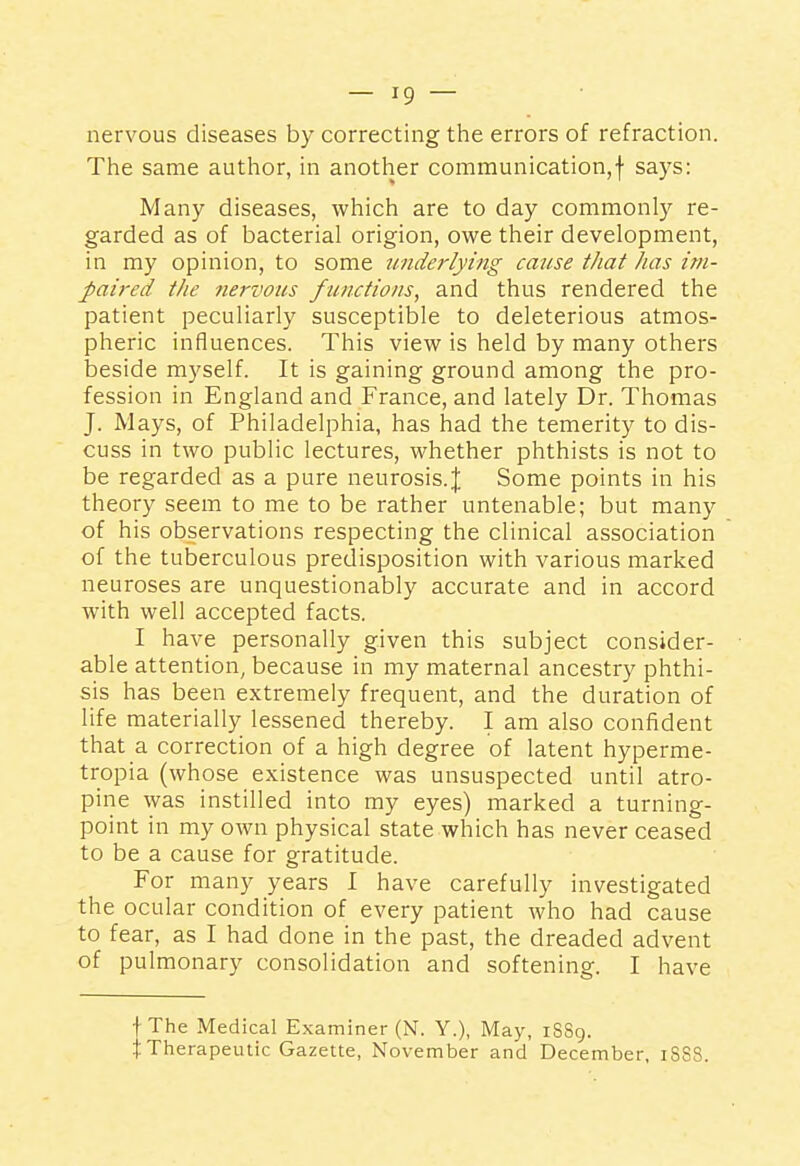 nervous diseases by correcting the errors of refraction. The same author, in another communication,f says: Many diseases, which are to day commonly re- garded as of bacterial origion, owe their development, in my opinion, to some underlying cause that has im- paired the nervous functions, and thus rendered the patient peculiarly susceptible to deleterious atmos- pheric influences. This view is held by many others beside myself. It is gaining ground among the pro- fession in England and France, and lately Dr. Thomas J. Mays, of Philadelphia, has had the temerity to dis- cuss in two public lectures, whether phthists is not to be regarded as a pure neurosis. J Some points in his theory seem to me to be rather untenable; but many of his observations respecting the clinical association of the tuberculous predisposition with various marked neuroses are unquestionably accurate and in accord with well accepted facts. I have personally given this subject consider- able attention, because in my maternal ancestry phthi- sis has been extremely frequent, and the duration of life materially lessened thereby. I am also confident that a correction of a high degree of latent hyperme- tropia (whose existence was unsuspected until atro- pine was instilled into my eyes) marked a turning- point in my own physical state which has never ceased to be a cause for gratitude. For many years I have carefully investigated the ocular condition of every patient who had cause to fear, as I had done in the past, the dreaded advent of pulmonary consolidation and softening. I have fThe Medical Examiner (N. Y.), May, iSSg. tTherapeutic Gazette, November and December, iSSS.