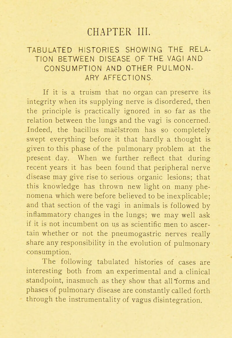 CHAPTER III. TABULATED HISTORIES SHOWING THE RELA- TION BETWEEN DISEASE OF THE VAGI AND CONSUMPTION AND OTHER PULMON- ARY AFFECTIONS. If it is a truism that no organ can preserve its integrity when its supplying nerve is disordered, then the principle is practically ignored in so far as the relation between the lungs and the vagi is concerned. Indeed, the bacillus maelstrom has so completely swept everything before it that hardly a thought is given to this phase of the pulmonary problem at the present day. When we further reflect that during recent years it has been found that peripheral nerve disease may give rise to serious organic lesions; that this knowledge has thrown new light on many phe- nomena which were before believed to be inexplicable; and that section of the vagi in animals is followed by inflammatory changes in the lungs; we may well ask if it is not incumbent on us as scientific men to ascer- tain whether or not the pneumogastric nerves really share any responsibility in the evolution of pulmonary consumption. The following tabulated histories of cases are interesting both from an experimental and a clinical standpoint, inasmuch as they show that aU'forms and phases of pulmonary disease are constantly called forth through the instrumentality of vagus disintegration.