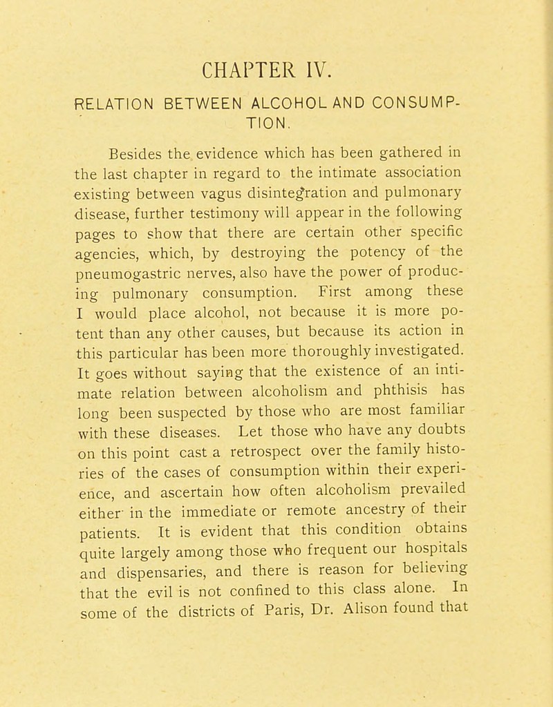 CHAPTER IV. RELATION BETWEEN ALCOHOL AND CONSUMP- TION. Besides the, evidence which has been gathered in the last chapter in regard to the intimate association existing between vagus disintegration and pulmonary disease, further testimony will appear in the following pages to show that there are certain other specific agencies, which, by destroying the potency of the pneumogastric nerves, also have the power of produc- ing pulmonary consumption. First among these I would place alcohol, not because it is more po- tent than any other causes, but because its action in this particular has been more thoroughly investigated. It goes without saying that the existence of an inti- mate relation between alcoholism and phthisis has long been suspected by those who are most familiar with these diseases. Let those who have any doubts on this point cast a retrospect over the family histo- ries of the cases of consumption within their experi- ence, and ascertain how often alcoholism prevailed either- in the immediate or remote ancestry of their patients. It is evident that this condition obtains quite largely among those who frequent our hospitals and dispensaries, and there is reason for believing that the evil is not confined to this class alone. In some of the districts of Paris, Dr. Alison found that