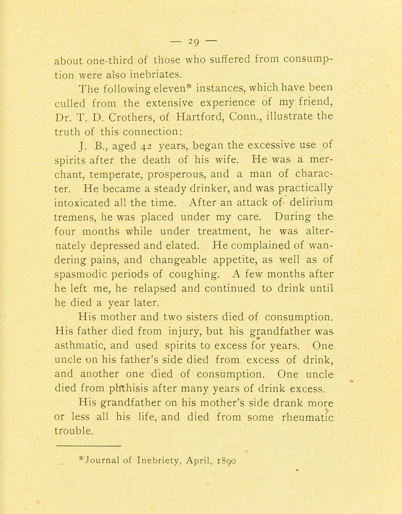 about one-third of those who suffered from consump- tion were also inebriates. The following eleven* instances, which have been culled from the extensive experience of my friend, Dr. T. D. Crothers, of Hartford, Conn., illustrate the truth of this connection: . J. B., aged 42 years, began the excessive use of spirits after the death of his wife. He was a mer- chant, temperate, prosperous, and a man of charac- ter. He became a steady drinker, and was practically intoxicated all the time. After an attack of- delirium tremens, he was placed under my care. During the four months while under treatment, he was alter- nately depressed and elated. He complained of wan- dering pains, and changeable appetite, as well as of spasmodic periods of coughing. A few months after he left me, he relapsed and continued to drink until he died a year later. His mother and two sisters died of consumption. His father died from injury, but his grandfather was asthmatic, and used spirits to excess for years. One uncle on his father's side died from excess of drink, and another one died of consumption. One uncle died from phthisis after many years of drink excess. His grandfather on his mother's side drank more or less all his life, and died from some rheumatic trouble. *Journal of Inebriety, April, iSgo