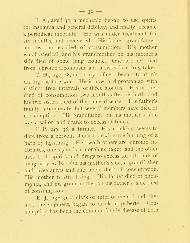 B. A., aged 35, a mechanic, began to use spirits for insomnia and general debility, and finally became a periodical inebriate. He was under treatment for six months, and recovered. His father, grandfather, and two uncles died of consumption. His mother was hysterical, and his grandmother on his mother's side died of some lung trouble. One brother died from chronic alcoholism, and a sister is a drug-taker. C. H., age 48, an army officer, began to drink during the late war. He is now a dipsomaniac, with distinct free intervals of three months. His mother died of consumption two months after his birth, and his two sisters died of the same disease. His father's family is temperate, but several members have died of consumption. His grandfather on his mother's side was a sailor, and drank to excess at times. E. P., age 38, a farmer. His drinking seems to date from a nervous shock following the burning of a barn by lightning. His two brothers are chronic in- ebriates, one sifter is a morphine taker, and the other uses both spirits and drugs to excess for all kinds of imaginary evils. On his mother's side, a grandfather and three aunts and one uncle died of consumption. His mother is still living. His father d'ied of pneu- mpnia, and'his grandmother on his father's side died of consumption. E. J., age 31, a clerk of inferior mental and phy- sical development, began to drink at puberty. Con- sumption has been the common family disease of both