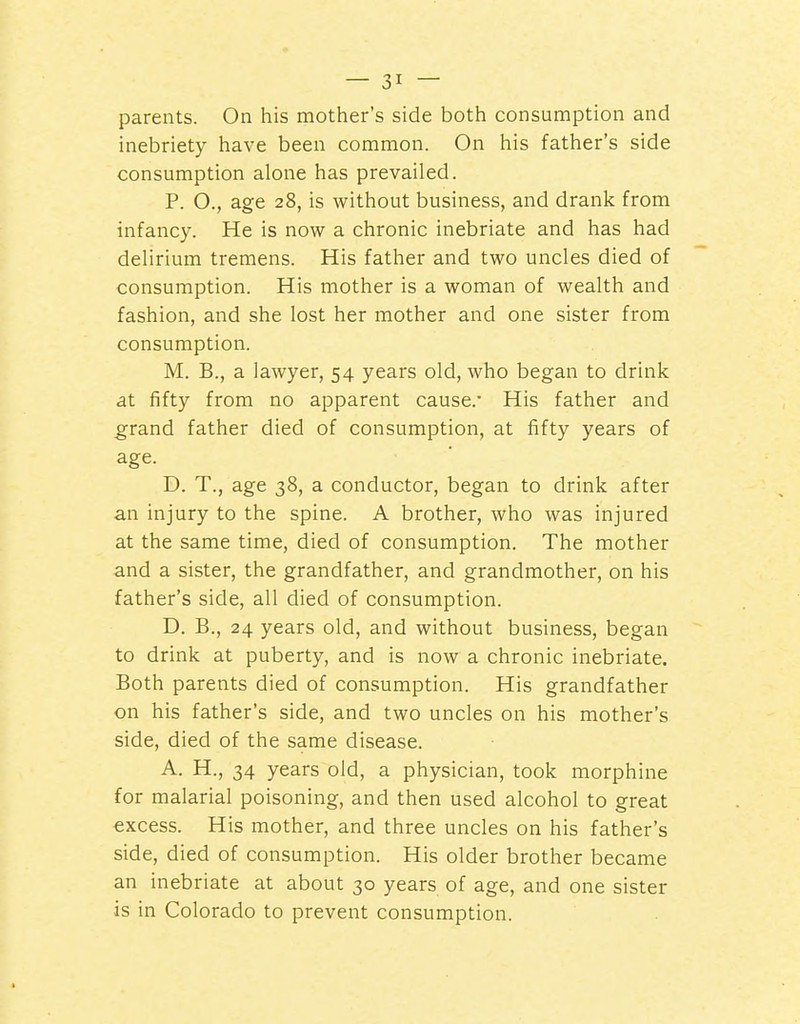 parents. On his mother's side both consumption and inebriety have been common. On his father's side consumption alone has prevailed. P. O., age 28, is without business, and drank from infancy. He is now a chronic inebriate and has had delirium tremens. His father and two uncles died of consumption. His mother is a woman of wealth and fashion, and she lost her mother and one sister from consumption. M. B., a lawyer, 54 years old, who began to drink at fifty from no apparent cause.* His father and grand father died of consumption, at fifty years of age. D. T., age 38, a conductor, began to drink after an injury to the spine. A brother, who was injured at the same time, died of consumption. The mother and a sister, the grandfather, and grandmother, on his father's side, all died of consumption. D. B., 24 years old, and without business, began to drink at puberty, and is now a chronic inebriate. Both parents died of consumption. His grandfather on his father's side, and two uncles on his mother's side, died of the same disease. A. H., 34 years old, a physician, took morphine for malarial poisoning, and then used alcohol to great excess. His mother, and three uncles on his father's side, died of consumption. His older brother became an inebriate at about 30 years of age, and one sister is in Colorado to prevent consumption.