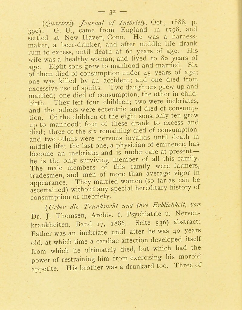 {^Quarterly Journal of Inebriety^ Oct., 1888, p. 390): G. U., came from England in 1798, and settled at New Haven, Conn. He was a harness- maker, a beer-drinker, and after middle life drank rum to excess, until death at 61 years of age. His wife was a healthy woman, and lived to 80 years of age. Eight sons grew to manhood and married. Six of them died of consumption under 45 years of age; one was killed by an accident; and one died from excessive use of spirits. Two daughters grew up and married; one died of consumption, the other in child- birth. They left four children; two were inebriates, and the otliers were eccentric and died of consump- tion. Of the children of the eight sons, only ten grew up to manhood; four of these drank to excess and died; three of the six remaining died of consumption, and 'two others were nervous invalids until death in middle life; the last one, a physician of eminence, has become an inebriate, and is under care at present — he is the only surviving member of all this family. The male members of this family were farmers, tradesmen, and men of more than average vigor in appearance. They married women (so far as can be ascertained) without any special hereditary history of consumption or inebriety. {Ueber die Trunksiicht und ihre Erblichkeit, von Dr J. Thomsen, Archiv. f. Psychiatrie u. Nerven- krankheiten. Band 17, 1886. Seite 536) abstract: Father was an inebriate until after he was 40 years old, at which time a cardiac affection developed itself from which he ultimately died, but which had the power of restraining him from exercising his morbid appetite. His brother was a drunkard too. Three of