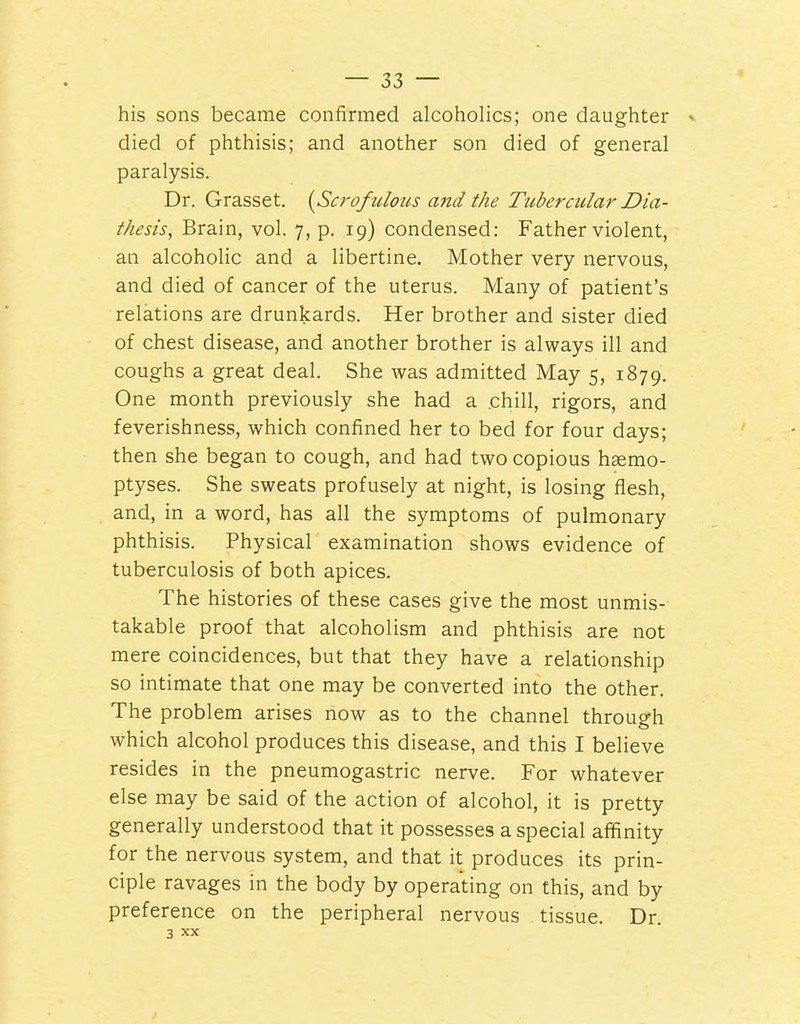 his sons became confirmed alcoholics; one daughter » died of phthisis; and another son died of general paralysis. Dr. Grasset. (^Scrofulous and the Tubercular Dia- thesis, Brain, vol. 7, p. 19) condensed: Father violent, an alcoholic and a libertine. Mother very nervous, and died of cancer of the uterus. Many of patient's relations are drunkards. Her brother and sister died of chest disease, and another brother is always ill and coughs a great deal. She was admitted May 5, 1879. One month previously she had a chill, rigors, and feverishness, which confined her to bed for four days; then she began to cough, and had two copious hsemo- ptyses. She sweats profusely at night, is losing flesh, and, in a word, has all the symptoms of pulmonary phthisis. Physical examination shows evidence of tuberculosis of both apices. The histories of these cases give the most unmis- takable proof that alcoholism and phthisis are not mere coincidences, but that they have a relationship so intimate that one may be converted into the other. The problem arises now as to the channel through which alcohol produces this disease, and this I believe resides in the pneumogastric nerve. For whatever else may be said of the action of alcohol, it is pretty generally understood that it possesses a special affinity for the nervous system, and that it produces its prin- ciple ravages in the body by operating on this, and by preference on the peripheral nervous tissue. Dr. 3 XX