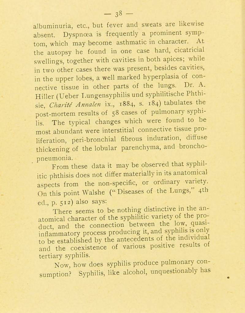 albuminuria, etc., but fever and sweats are likewise absent. Dyspnoea is frequently a prominent symp- tom, which may become asthmatic in character. At the'autopsy he found in one case hard, cicatricial swellings, together with cavities in both apices; while in two other cases there was present, besides cavities, in the upper lobes, a well marked hyperplasia of con- nective tissue in other parts of the lungs. Dr. A. Hiller (Ueber T.ungensyphilis und syphilitische Phthi- sic, Charitd Annalen ix., 1884, s. 184) tabulates the post-mortem results of 58 cases of pulmonary syphi- lis. The typical changes which were found to be most abundant were interstitial connective tissue pro- liferation, peri-bronchial fibrous induration, diffuse thickening of the lobular parenchyma, and broncho- pneumonia. From these data it may be observed that syphil- itic phthisis does not differ materially in its anatomical aspects from the non-specific, or ordinary variety. On this point Walshe ( Diseases of the Lungs, 4th ed., p. 512) also says: There seems to be nothing distinctive in the an- atomical character of the syphilitic variety of the pro- duct and the connection between the low, quasi- inflammatory process producing it, and syphilis is only to be established by the antecedents of the individual and the coexistence of various positive results ot tertiary syphilis. Now, how does syphilis produce pulmonary con- sumption? Syphilis, like alcohol, unquestionably has